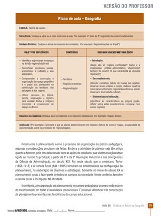 VERSÃO DO PROFESSOR
Plano de aula – Geografia
ESCOLA: (Nome da escola)
Série/Ciclo: (Indique a série ou o ciclo onde será a aula. Por exemplo: 4º ciclo do 2º segmento do ensino fundamental)
Unidade Didática: (Indique o tema do conjunto de conteúdos. Por exemplo: Regionalizações no Brasil”)
OBJETIVOS ESPECÍFICOS

CONTEÚDOS

– Introdução:

– Identificar as principais mudanças
na divisão regional do Brasil

(Quais são as regiões conhecidas? Como é a
organização política–adminstrativa atualmente?
Sempre foi assim? O que caracteriza as divisões
regionais?)

– Reconhecer processos sociais,
econômicos e culturais a elas
associados.
– Compreender a construção e
organização do espaço geográfico
e o papel das sociedades na
constituição do território, das
paisagens e dos lugares.
– Utilizar recursos da leitura,
escrita, observação e registro
para analisar textos e imagens
referentes à organização do
espaço no Brasil.

DESENVOLVIMENTO METODOLÓGICO

– Território

– Desenvolvimento:

– Regiões brasileiras

(Discutir conceitos, leitura de mapas das regiões:
observar áreas urbanas e rurais; elaborar quadros
sobre desenvolvimento regional econômico e social;
observar a diversidade cultural)

– Regionalização

– Sistematização/aplicação:
(identificar as características da própria região,
reﬂetir sobre estas características, comparar com
outras regiões)

Recursos necessários: (Indique aqui os materiais e os recursos necessários. Por exemplo: mapas, textos)
Avaliação: (Por exemplo: Considere o que os alunos desenvolveram em relação à leitura de textos e mapas, à capacidade de
argumentação sobre os processos de regionalização).

Retomando o planejamento como o processo de organização da prática pedagógica,
algumas considerações precisam ser feitas. Embora a atividade de planejar seja tão antiga
quanto o homem, pois está relacionada com as ações do cotidiano, sua sistematização esteve
ligada ao mundo da produção a partir da 1ª e da 2ª Revolução Industrial e das emergências
da Ciência da Administração, no século XIX. Foi neste século que o americano Taylor
(1856-1915) e o francês Fayol (1841-1915) tornaram-se emblemáticos na configuração do
planejamento, na elaboração de objetivos e estratégias. Somente no início do século XX o
planejamento passa a fazer parte de todos os campos da sociedade. Neste contexto, também
a escola passa a incorporar tal atividade.
No entanto, a incorporação do planejamento no campo pedagógico ocorreu e não ocorre
do mesmo modo em todas as realidades educacionais. É possível identificar três concepções
de planejamento presentes nas tendências do campo educacional:

Aula 08  Didática e o Ensino de Geografia
 
Material APROVADO (conteúdo e imagens)

Data: ___/___/___ Nome:______________________

15

 