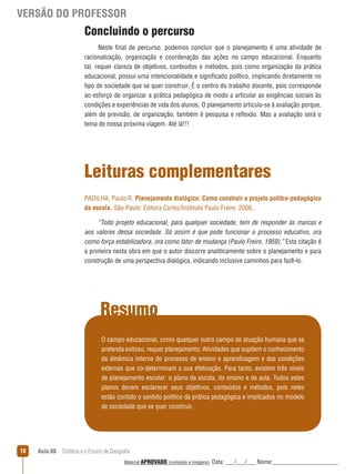 VERSÃO DO PROFESSOR

Concluindo o percurso
Neste final de percurso, podemos concluir que o planejamento é uma atividade de
racionalização, organização e coordenação das ações no campo educacional. Enquanto
tal, requer clareza de objetivos, conteúdos e métodos, pois como organização da prática
educacional, possui uma intencionalidade e significado político, implicando diretamente no
tipo de sociedade que se quer construir. É o centro do trabalho docente, pois corresponde
ao esforço de organizar a prática pedagógica de modo a articular as exigências sociais às
condições e experiências de vida dos alunos. O planejamento articula-se à avaliação porque,
além de previsão, de organização, também é pesquisa e reﬂexão. Mas a avaliação será o
tema de nossa próxima viagem. Até lá!!!

Leituras complementares
PADILHA, Paulo R. Planejamento dialógico: Como construir o projeto polítco-pedagógico
da escola. São Paulo: Editora Cortez/Instituto Paulo Freire: 2006..
“Todo projeto educacional, para qualquer sociedade, tem de responder às marcas e
aos valores dessa sociedade. Só assim é que pode funcionar o processo educativo, ora
como força estabilizadora, ora como fator de mudança (Paulo Freire, 1959).” Esta citação é
a primeira nesta obra em que o autor discorre analiticamente sobre o planejamento e para
construção de uma perspectiva dialógica, indicando inclusive caminhos para fazê-lo.

Resumo
O campo educacional, como qualquer outro campo de atuação humana que se
pretenda exitoso, requer planejamento: Atividades que supõem o conhecimento
da dinâmica interna do processo de ensino e aprendizagem e das condições
externas que co-determinam a sua efetivação. Para tanto, existem três níveis
de planejamento escolar: o plano da escola, do ensino e de aula. Todos estes
planos devem esclarecer seus objetivos, conteúdos e métodos, pois neles
estão contido o sentido político da prática pedagógica e implicados no modelo
de sociedade que se quer construir.

18

Aula 08  Didática e o Ensino de Geografia
 
Material APROVADO (conteúdo e imagens)

Data: ___/___/___ Nome:______________________

 