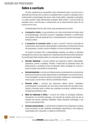 VERSÃO DO PROFESSOR

Sobre o currículo
De início, gostaríamos de compartilhar nosso entendimento sobre o currículo como a
expressão dos vínculos entre a cultura e a sociedade exterior a escola e a educação; entre o
conhecimento e a aprendizagem dos alunos, entre a teoria (idéias, suposições e aspirações)
e a prática possível, dadas determinadas condições. Neste sentido, o currículo pode ser
entendido como o caminho para o conhecimento útil ao desenvolvimento pleno do ser
humano em seu meio.
Entendido desta forma há, pelo menos, duas perspectivas do currículo:
n

n

A perspectiva realista, na qual predomina uma visão conservadora da função social
da escola/educação; uma teoria curricular e pedagógica tradicional; o conhecimento
como objetos e fatos de significado fixo e, conseqüentemente, a cultura como algo fixo,
herdado e estável.
A perspectiva da construção social, na qual o currículo é local de construção do
conhecimento, onde circulam e são produzidos os significados; o conhecimento é forma
de compreender o mundo e torná-lo inteligível e a cultura é prática de significação.

Os estudos curriculares têm a responsabilidade específica de analisar as diferentes
concepções de currículo e suas relações com o significado das diferentes práticas educativas.
As contribuições destes estudos podem ser resumidas a partir da seguinte classificação:
n

n

n

n

n

2

Currículo tradicional – currículo abstrato que desenvolve saberes fragmentados,
dogmáticos, prontos e acabados. Portanto, é desprovido de significado social, não
desenvolvendo a consciência critica do educando. Nesta concepção de currículo o
ensino é simples transmissão de conhecimento.
Currículo tecnicista – currículo com ênfase excessiva no planejamento e nos elementos
técnicos do processo curricular, especialmente na metodologia e nos recursos técnicos.
É uma concepção curricular de natureza instrumental, voltada para a racionalização do
ensino e para o uso de meios e técnicas consideradas eficazes.
Currículo crítico – currículo que desenvolve saberes plurais, inacabados,
contextualizados e enriquecidos com uma leitura crítica-construtiva da prática social.
Articula a dimensão social e política dos conteúdos curriculares, voltando-se para a
formação da consciência critica.
Misto de Tradicional e Crítico – currículo com ênfase na concepção tradicional,
intercalando, em momentos estanques, com assuntos de contexto social que não se
articulam aos demais conteúdos trabalhados. Nessa inaceitável combinação, o que
ocorre é uma pseudo-crítica.
Currículo contextualizado – o conhecimento é tratado de forma integrada ao contexto
social provocando, se bem trabalhado, aprendizagens significativas e uma relação de
reciprocidade entre o educando e o objeto do conhecimento.

Aula 08  Didática e o Ensino de Geografia
 
Material APROVADO (conteúdo e imagens)

Data: ___/___/___ Nome:______________________

 