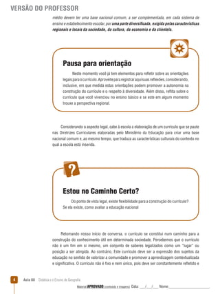 VERSÃO DO PROFESSOR
médio devem ter uma base nacional comum, a ser complementada, em cada sistema de
ensino e estabelecimento escolar, por uma parte diversiﬁcada, exigida pelas características
regionais e locais da sociedade, da cultura, da economia e da clientela.

Pausa para orientação
Neste momento você já tem elementos para reﬂetir sobre as orientações
legais para o currículo. Aproveite para registrar aqui suas reﬂexões, considerando,
inclusive, em que medida estas orientações podem promover a autonomia na
construção do currículo e o respeito à diversidade. Além disso, reﬂita sobre o
currículo que você vivenciou no ensino básico e se este em algum momento
trouxe a perspectiva regional.

Considerando o aspecto legal, cabe à escola a elaboração de um currículo que se paute
nas Diretrizes Curriculares elaboradas pelo Ministério da Educação para criar uma base
nacional comum e, ao mesmo tempo, que traduza as características culturais do contexto no
qual a escola está inserida.

Estou no Caminho Certo?
Do ponto de vista legal, existe ﬂexibilidade para a construção do currículo?
Se ela existe, como avaliar a educação nacional

Retomando nosso início de conversa, o currículo se constitui num caminho para a
construção do conhecimento útil em determinada sociedade. Percebemos que o currículo
não é um fim em si mesmo, um conjunto de saberes legalizados como um “lugar” ou
posição a ser atingida. Ao contrário, Este currículo deve ser a expressão dos sujeitos da
educação no sentido de valorizar a comunidade e promover a aprendizagem contextualizada
e significativa. O currículo não é fixo e nem único, pois deve ser constantemente reﬂetido e

4

Aula 08  Didática e o Ensino de Geografia
 
Material APROVADO (conteúdo e imagens)

Data: ___/___/___ Nome:______________________

 