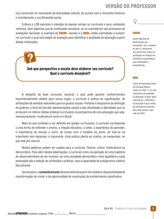 VERSÃO DO PROFESSOR
[re] construído no movimento da diversidade cultural, de acordo com o momento histórico
e considerando a sua dimensão social.
Embora a LDB expresse a intenção de apenas nortear os currículos e seus conteúdos
mínimos, bem sabemos que as instituições escolares, ao se submeterem aos processos de
avaliações nacionais (a exemplo do ENADE escolas e o IDEB), estão submetidas a cumprir
um currículo o qual será objeto da avaliação para identificar a qualidade da educação a partir
destas instituições.

Sob que perspectiva a escola deve elaborar seu currículo?
Qual o currículo desejável?

ENADE
Exame Nacional de
Desempenho dos
Estudantes. Tem o objetivo
de aferir o rendimento
dos alunos dos cursos de
graduação em relação aos
conteúdos programáticos,
suas habilidades e
competências.

IDEB

A despeito da base curricular nacional, a qual pode garantir conhecimentos
reconhecidamente válidos para nossa nação, o currículo é prática de significações, de
atribuições de sentidos relevantes para os grupos sociais. Portanto é dispositivo de definição
de poderes, o local de luta das representações sociais e das identidades e alteridades que se
produzem no interior destas práticas curriculares na perspectiva de uma educação que seja,
necessariamente, multicultural como é o Brasil.

Índice de Desenvolvimento
da Educação Básica.
Criado em 2007 , é um dos
indicadores da qualidade
na educação. A partir deste
instrumento, o Ministério
da Educação traçou metas
de desempenho bianuais
para cada escola e cada
rede até 2022.

Mais do que conteúdo a ser definido em grades curriculares, o currículo corresponde
a uma forma de entender o ensino, a relação educativa, o saber, a experiência de aprender,
a importância de escutar o outro, de contar com o trabalho do aluno, de fixar-se no
importante sem desprezar o imprevisto. Uma prática aberta ao criativo, ao inesperado, no
que está por ocorrer.
Muitos adjetivos podem ser usados para o currículo: Flexível, crítico, multicultural ou
democrático. Para além destas adjetivações, o currículo como recuperação de uma trajetória
do desenvolvimento do ser humano, de uma sociedade democrática, mais igualitária e justa
pressupõe não a seleção de conteúdos e práticas, mas a capacidade de autogoverno coletivo
das pessoas.
Sendo assim, o conteúdo escolar deve ser definido a partir do cotidiano; da possibilidade de
transformação do vivido; e da oportunidade de construção do conhecimento significativo.

Aula 08  Didática e o Ensino de Geografia
 
Material APROVADO (conteúdo e imagens)

Data: ___/___/___ Nome:______________________

5

 