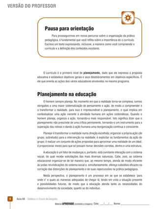 VERSÃO DO PROFESSOR

Pausa para orientação
Para prosseguirmos em nosso percurso sobre a organização da prática
pedagógica, é fundamental que você reﬂita sobre a importância do o currículo.
Escreva um texto expressando, inclusive, a maneira como você compreende o
currículo e a definição dos conteúdos escolares.

O currículo é o primeiro nível de planejamento, dado que ele expressa a proposta
educativa e estabelece objetivos gerais e seus desdobramentos em objetivos específicos. É
ele que orienta as ações dos vários educadores envolvidos no mesmo programa.

Planejamento na educação
O homem sempre planeja. No momento em que a realidade torna-se complexa, somos
obrigados a uma maior sistematização de pensamento e ação, de modo a compreender e
a transformar a realidade, para isso é imprescindível o planejamento, o qual implica em
contextualizar uma ação inerente à atividade humana em ações sistemáticas. Quando o
homem planeja, organiza a ação, tornando-a mais responsável. Isto significa dizer que o
planejamento não prescinde de uma crítica permanente, tornando-o um instrumento para a
superação das rotinas e dando à ação humana uma reorganização contínua e consciente.
Planejar é transformar a realidade numa direção escolhida; organizar a própria ação (de
grupo, sobretudo) para a intervenção na realidade; é explicitar os fundamentos da ação do
grupo; é realizar um conjunto de ações propostas para aproximar uma realidade de um ideal;
é proporcionar meios para que se possam tomar decisões corretas, dentro e uma estrutura.
A educação é um fator de mudanças e, portanto, está constante interação com o sistema
social, do qual recebe solicitações das mais diversas naturezas. Cabe, pois, ao sistema
educacional organizar-se de tal maneira que, ao mesmo tempo, atenda de modo eficiente
às justas reivindicações do sistema social e, simultaneamente, ofereça subsídios eficazes na
correção das distorções do planejamento e de suas repercussões na prática pedagógica.
Nesta perspectiva, o planejamento é um processo em se que se estabelece ‘para
onde ir’ e quais as maneiras adequadas de chegar lá, tendo em vista a situação presente
e possibilidades futuras, de modo que a educação atenda tanto as necessidades do
desenvolvimento da sociedade, quanto as do indivíduo.
6

Aula 08  Didática e o Ensino de Geografia
 
Material APROVADO (conteúdo e imagens)

Data: ___/___/___ Nome:______________________

 