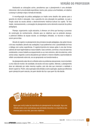 VERSÃO DO PROFESSOR
Analisando as colocações acima, percebemos que o planejamento é uma atividade
intencional, não é uma atividade espontânea; neutra, pois, possui uma finalidade, um objetivo
a alcançar e planejar exige a tomada de decisão.
A reconfiguração da prática pedagógica se impõe como desafio não apenas para a
garantia do direito à educação, mas a garantia de uma educação de qualidade, na qual a
função social da escola atenda o desenvolvimento histórico-cultural do sujeito. Tal fato
impõe, necessariamente, a concepção de planejamento como elemento essencial da prática
pedagógica.
Planejar, organizando a ação educativa, é oferecer um clima que favoreça o processo
de construção do conhecimento, olhando para os objetivos que se pretende alcançar,
o potencial didático da equipe escolar, as estratégias utilizadas, os recursos e etapas a
serem percorridas.
Através do registro no planejamento dos princípios da ação pedagógica, das ações futuras
e de seus resultados (através das avaliações) é que poderemos criar a possibilidade de troca
e diálogo com outras experiências. O registro/memória de nossas ações é uma das formas
cabíveis de trazer legitimidade ao nosso trabalho. Caso contrário, corremos o risco de estarmos
condenando o nosso trabalho ao esquecimento ou ao mero ativismo, além de estarmos, entre
outras coisas, negando a outros educadores que realizam o mesmo trabalho a oportunidade de
reﬂetir concretamente sobre ele, ora se apropriando ora transformando-o.
Ao planejamento cabe não só a reﬂexão sobre os problemas educacionais; incorre também
a uma visão de mundo e de sociedade, de escola e de seus sujeitos. Ademais, o planejamento
deve ser elaborado por estes mesmos sujeitos, pois são eles que vivenciam a realidade e
devem superá-la. Porém, esta superação está atrelada a outra superação, aquela que diferencia
quem planeja de quem executa, de quem decide não faz e que quem faz não decide.

Atividade 2
Agora que você já sabe da importância do planejamento na educação, faça uma
reﬂexão sobre como você planeja suas atividades discentes e a importância das
mesmas para a sua vida, para seus objetivos.

Aula 08  Didática e o Ensino de Geografia
 
Material APROVADO (conteúdo e imagens)

Data: ___/___/___ Nome:______________________

7

 