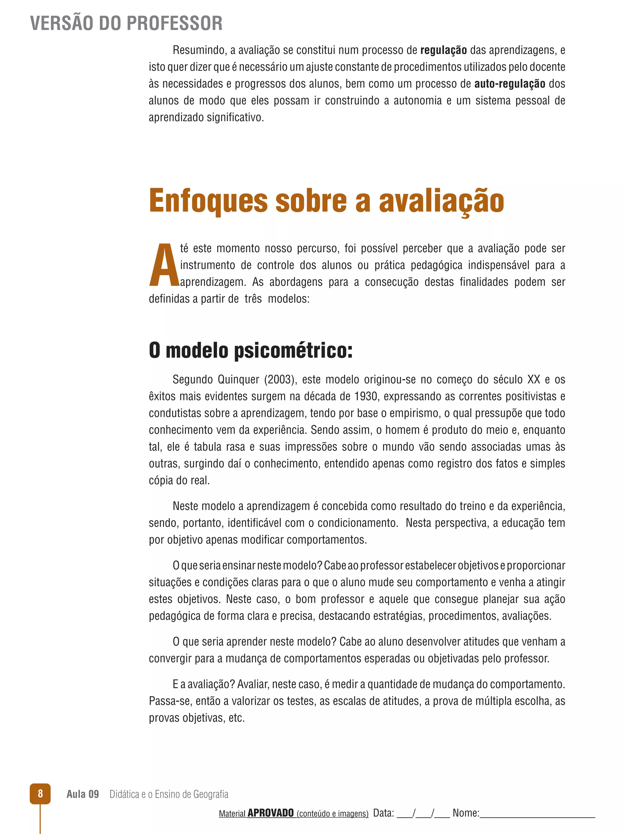 VERSÃO DO PROFESSOR
Resumindo, a avaliação se constitui num processo de regulação das aprendizagens, e
isto quer dizer que é necessário um ajuste constante de procedimentos utilizados pelo docente
às necessidades e progressos dos alunos, bem como um processo de auto-regulação dos
alunos de modo que eles possam ir construindo a autonomia e um sistema pessoal de
aprendizado significativo.

Enfoques sobre a avaliação

A

té este momento nosso percurso, foi possível perceber que a avaliação pode ser
instrumento de controle dos alunos ou prática pedagógica indispensável para a
aprendizagem. As abordagens para a consecução destas finalidades podem ser
definidas a partir de três modelos:

O modelo psicométrico:
Segundo Quinquer (2003), este modelo originou-se no começo do século XX e os
êxitos mais evidentes surgem na década de 1930, expressando as correntes positivistas e
condutistas sobre a aprendizagem, tendo por base o empirismo, o qual pressupõe que todo
conhecimento vem da experiência. Sendo assim, o homem é produto do meio e, enquanto
tal, ele é tabula rasa e suas impressões sobre o mundo vão sendo associadas umas às
outras, surgindo daí o conhecimento, entendido apenas como registro dos fatos e simples
cópia do real.
Neste modelo a aprendizagem é concebida como resultado do treino e da experiência,
sendo, portanto, identificável com o condicionamento. Nesta perspectiva, a educação tem
por objetivo apenas modificar comportamentos.
O que seria ensinar neste modelo? Cabe ao professor estabelecer objetivos e proporcionar
situações e condições claras para o que o aluno mude seu comportamento e venha a atingir
estes objetivos. Neste caso, o bom professor e aquele que consegue planejar sua ação
pedagógica de forma clara e precisa, destacando estratégias, procedimentos, avaliações.
O que seria aprender neste modelo? Cabe ao aluno desenvolver atitudes que venham a
convergir para a mudança de comportamentos esperadas ou objetivadas pelo professor.
E a avaliação? Avaliar, neste caso, é medir a quantidade de mudança do comportamento.
Passa-se, então a valorizar os testes, as escalas de atitudes, a prova de múltipla escolha, as
provas objetivas, etc.

8

Aula 09  Didática e o Ensino de Geografia
 
Material APROVADO (conteúdo e imagens)

Data: ___/___/___ Nome:______________________

 
