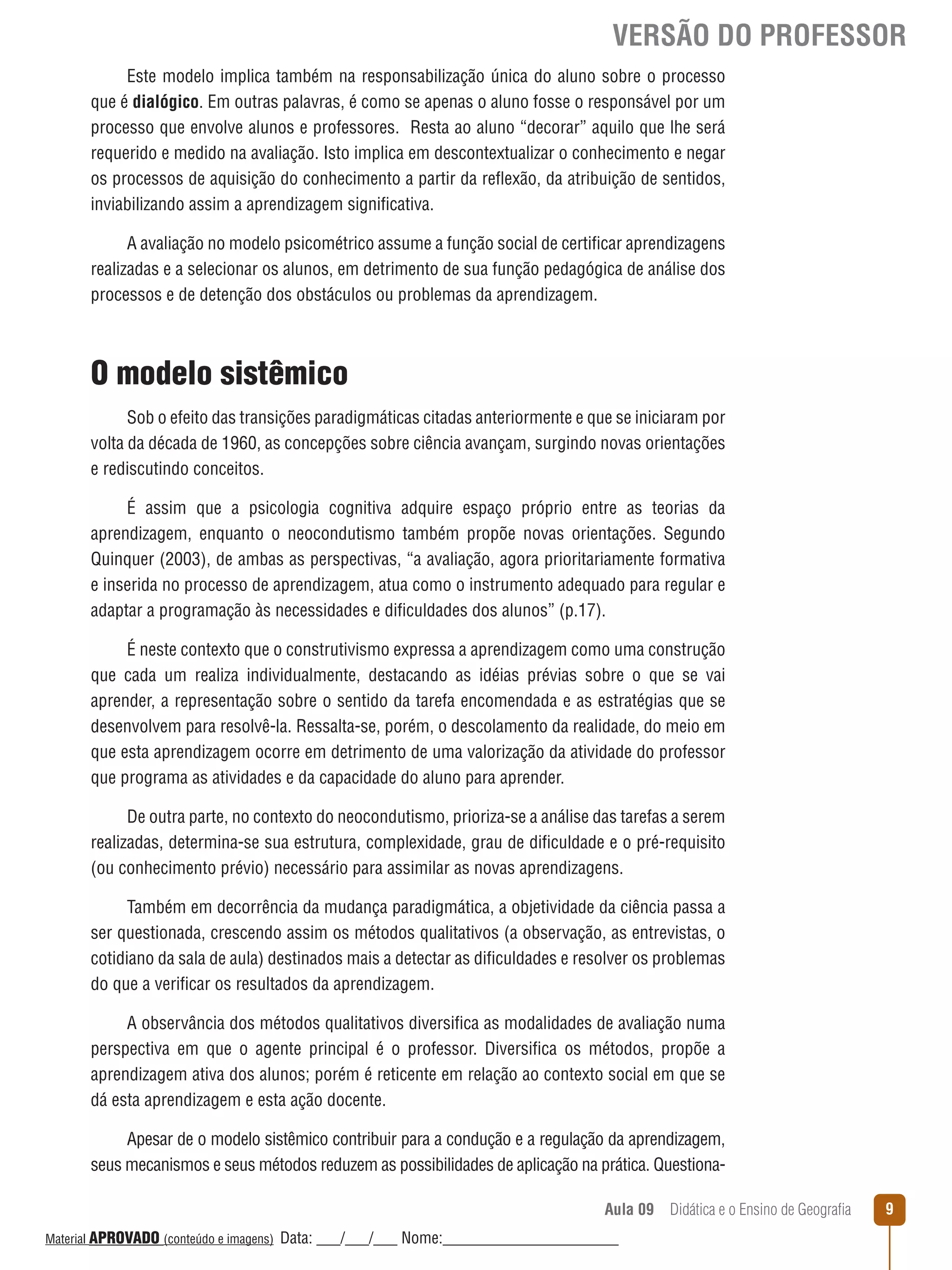 VERSÃO DO PROFESSOR
Este modelo implica também na responsabilização única do aluno sobre o processo
que é dialógico. Em outras palavras, é como se apenas o aluno fosse o responsável por um
processo que envolve alunos e professores. Resta ao aluno “decorar” aquilo que lhe será
requerido e medido na avaliação. Isto implica em descontextualizar o conhecimento e negar
os processos de aquisição do conhecimento a partir da reﬂexão, da atribuição de sentidos,
inviabilizando assim a aprendizagem significativa.
A avaliação no modelo psicométrico assume a função social de certificar aprendizagens
realizadas e a selecionar os alunos, em detrimento de sua função pedagógica de análise dos
processos e de detenção dos obstáculos ou problemas da aprendizagem.

O modelo sistêmico
Sob o efeito das transições paradigmáticas citadas anteriormente e que se iniciaram por
volta da década de 1960, as concepções sobre ciência avançam, surgindo novas orientações
e rediscutindo conceitos.
É assim que a psicologia cognitiva adquire espaço próprio entre as teorias da
aprendizagem, enquanto o neocondutismo também propõe novas orientações. Segundo
Quinquer (2003), de ambas as perspectivas, “a avaliação, agora prioritariamente formativa
e inserida no processo de aprendizagem, atua como o instrumento adequado para regular e
adaptar a programação às necessidades e dificuldades dos alunos” (p.17).
É neste contexto que o construtivismo expressa a aprendizagem como uma construção
que cada um realiza individualmente, destacando as idéias prévias sobre o que se vai
aprender, a representação sobre o sentido da tarefa encomendada e as estratégias que se
desenvolvem para resolvê-la. Ressalta-se, porém, o descolamento da realidade, do meio em
que esta aprendizagem ocorre em detrimento de uma valorização da atividade do professor
que programa as atividades e da capacidade do aluno para aprender.
De outra parte, no contexto do neocondutismo, prioriza-se a análise das tarefas a serem
realizadas, determina-se sua estrutura, complexidade, grau de dificuldade e o pré-requisito
(ou conhecimento prévio) necessário para assimilar as novas aprendizagens.
Também em decorrência da mudança paradigmática, a objetividade da ciência passa a
ser questionada, crescendo assim os métodos qualitativos (a observação, as entrevistas, o
cotidiano da sala de aula) destinados mais a detectar as dificuldades e resolver os problemas
do que a verificar os resultados da aprendizagem.
A observância dos métodos qualitativos diversifica as modalidades de avaliação numa
perspectiva em que o agente principal é o professor. Diversifica os métodos, propõe a
aprendizagem ativa dos alunos; porém é reticente em relação ao contexto social em que se
dá esta aprendizagem e esta ação docente.
Apesar de o modelo sistêmico contribuir para a condução e a regulação da aprendizagem,
seus mecanismos e seus métodos reduzem as possibilidades de aplicação na prática. QuestionaAula 09  Didática e o Ensino de Geografia
 
Material APROVADO (conteúdo e imagens)

Data: ___/___/___ Nome:______________________

9

 
