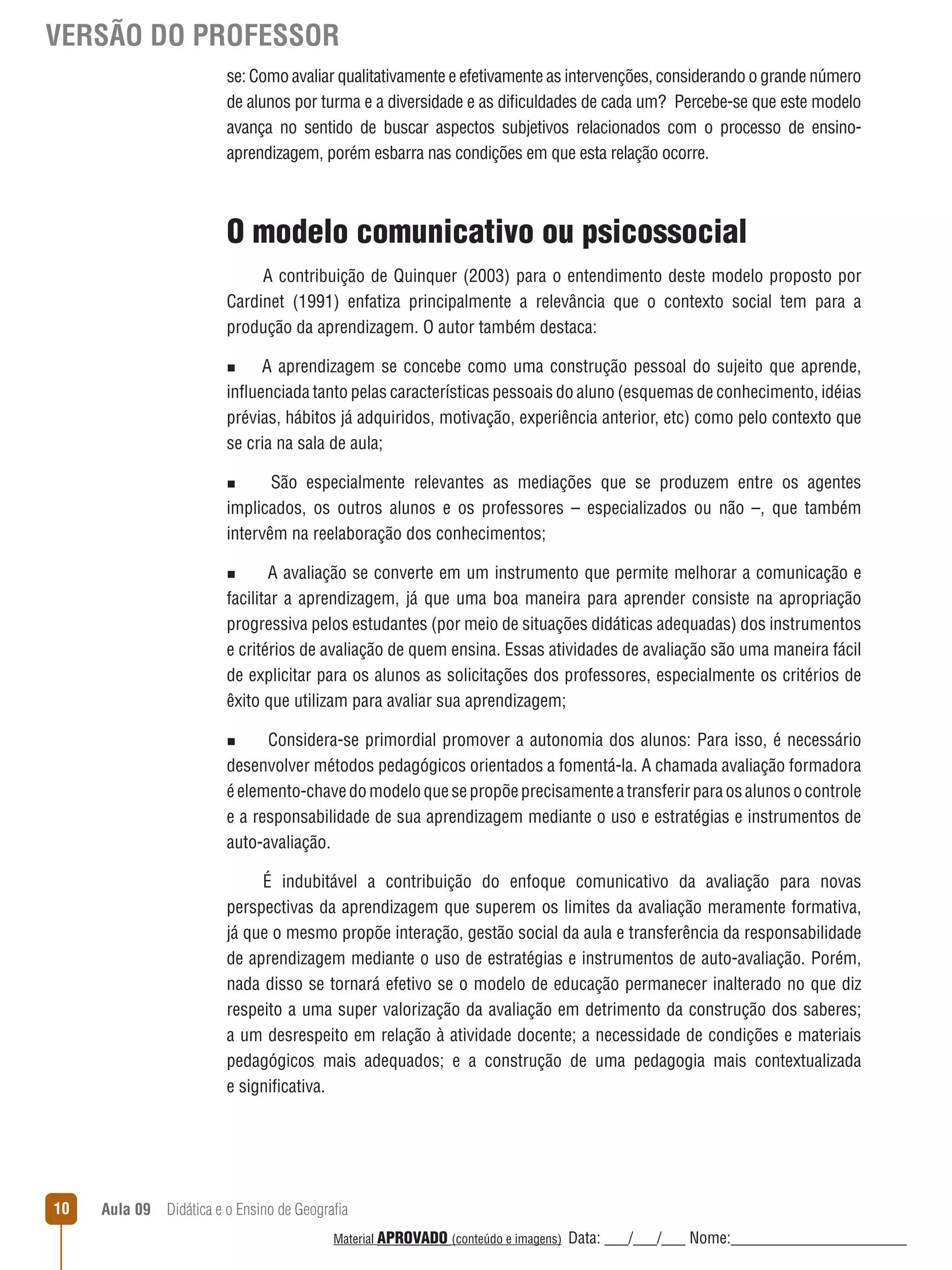 VERSÃO DO PROFESSOR
se: Como avaliar qualitativamente e efetivamente as intervenções, considerando o grande número
de alunos por turma e a diversidade e as dificuldades de cada um? Percebe-se que este modelo
avança no sentido de buscar aspectos subjetivos relacionados com o processo de ensinoaprendizagem, porém esbarra nas condições em que esta relação ocorre.

O modelo comunicativo ou psicossocial
A contribuição de Quinquer (2003) para o entendimento deste modelo proposto por
Cardinet (1991) enfatiza principalmente a relevância que o contexto social tem para a
produção da aprendizagem. O autor também destaca:
A aprendizagem se concebe como uma construção pessoal do sujeito que aprende,
inﬂuenciada tanto pelas características pessoais do aluno (esquemas de conhecimento, idéias
prévias, hábitos já adquiridos, motivação, experiência anterior, etc) como pelo contexto que
se cria na sala de aula;
n

São especialmente relevantes as mediações que se produzem entre os agentes
implicados, os outros alunos e os professores – especializados ou não –, que também
intervêm na reelaboração dos conhecimentos;
n

A avaliação se converte em um instrumento que permite melhorar a comunicação e
facilitar a aprendizagem, já que uma boa maneira para aprender consiste na apropriação
progressiva pelos estudantes (por meio de situações didáticas adequadas) dos instrumentos
e critérios de avaliação de quem ensina. Essas atividades de avaliação são uma maneira fácil
de explicitar para os alunos as solicitações dos professores, especialmente os critérios de
êxito que utilizam para avaliar sua aprendizagem;
n

Considera-se primordial promover a autonomia dos alunos: Para isso, é necessário
desenvolver métodos pedagógicos orientados a fomentá-la. A chamada avaliação formadora
é elemento-chave do modelo que se propõe precisamente a transferir para os alunos o controle
e a responsabilidade de sua aprendizagem mediante o uso e estratégias e instrumentos de
auto-avaliação.
n

É indubitável a contribuição do enfoque comunicativo da avaliação para novas
perspectivas da aprendizagem que superem os limites da avaliação meramente formativa,
já que o mesmo propõe interação, gestão social da aula e transferência da responsabilidade
de aprendizagem mediante o uso de estratégias e instrumentos de auto-avaliação. Porém,
nada disso se tornará efetivo se o modelo de educação permanecer inalterado no que diz
respeito a uma super valorização da avaliação em detrimento da construção dos saberes;
a um desrespeito em relação à atividade docente; a necessidade de condições e materiais
pedagógicos mais adequados; e a construção de uma pedagogia mais contextualizada
e significativa.

10

Aula 09  Didática e o Ensino de Geografia
 
Material APROVADO (conteúdo e imagens)

Data: ___/___/___ Nome:______________________

 