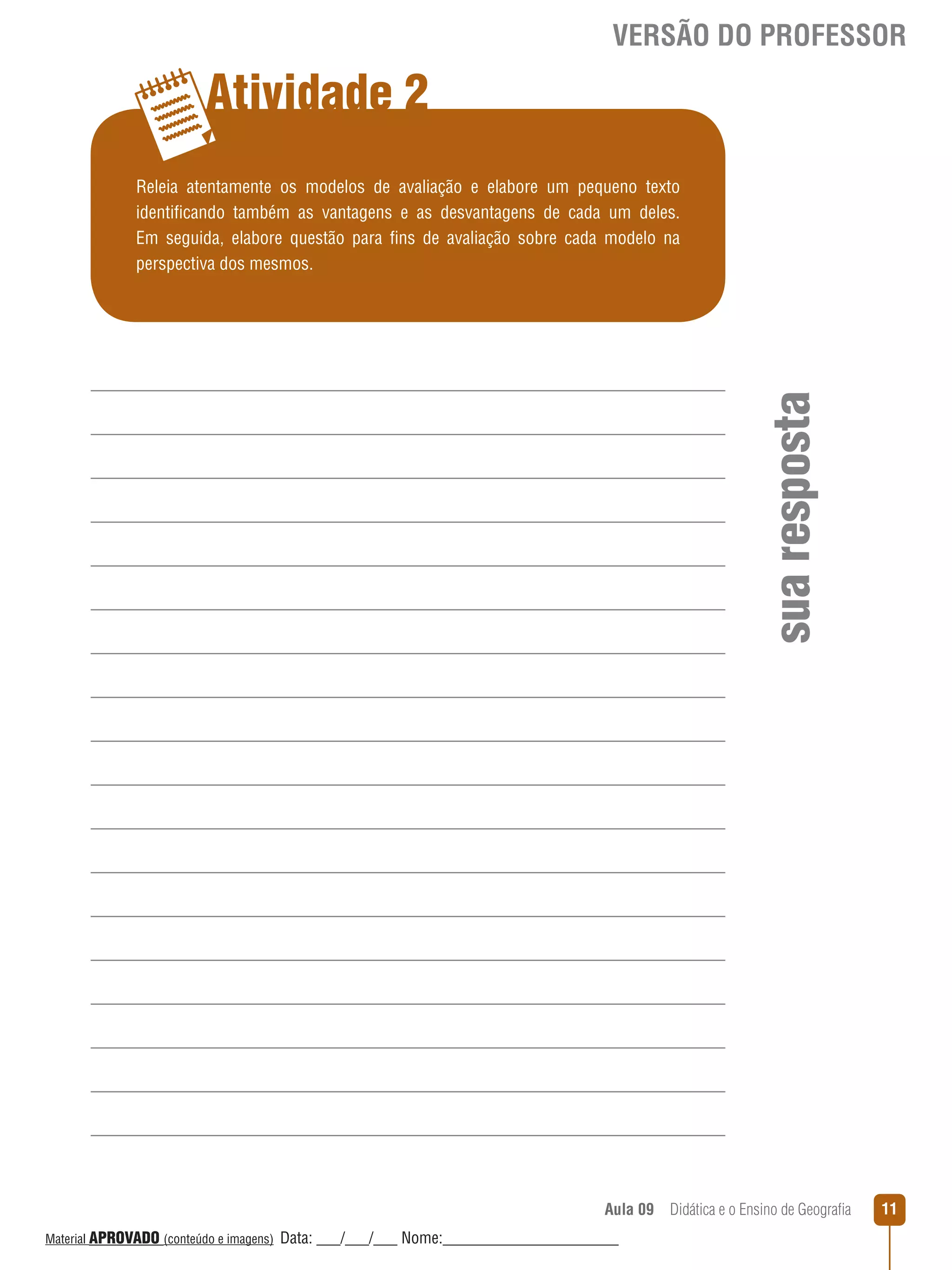 VERSÃO DO PROFESSOR

Atividade 2

sua resposta

Releia atentamente os modelos de avaliação e elabore um pequeno texto
identificando também as vantagens e as desvantagens de cada um deles.
Em seguida, elabore questão para fins de avaliação sobre cada modelo na
perspectiva dos mesmos.

Aula 09  Didática e o Ensino de Geografia
 
Material APROVADO (conteúdo e imagens)

Data: ___/___/___ Nome:______________________

11

 