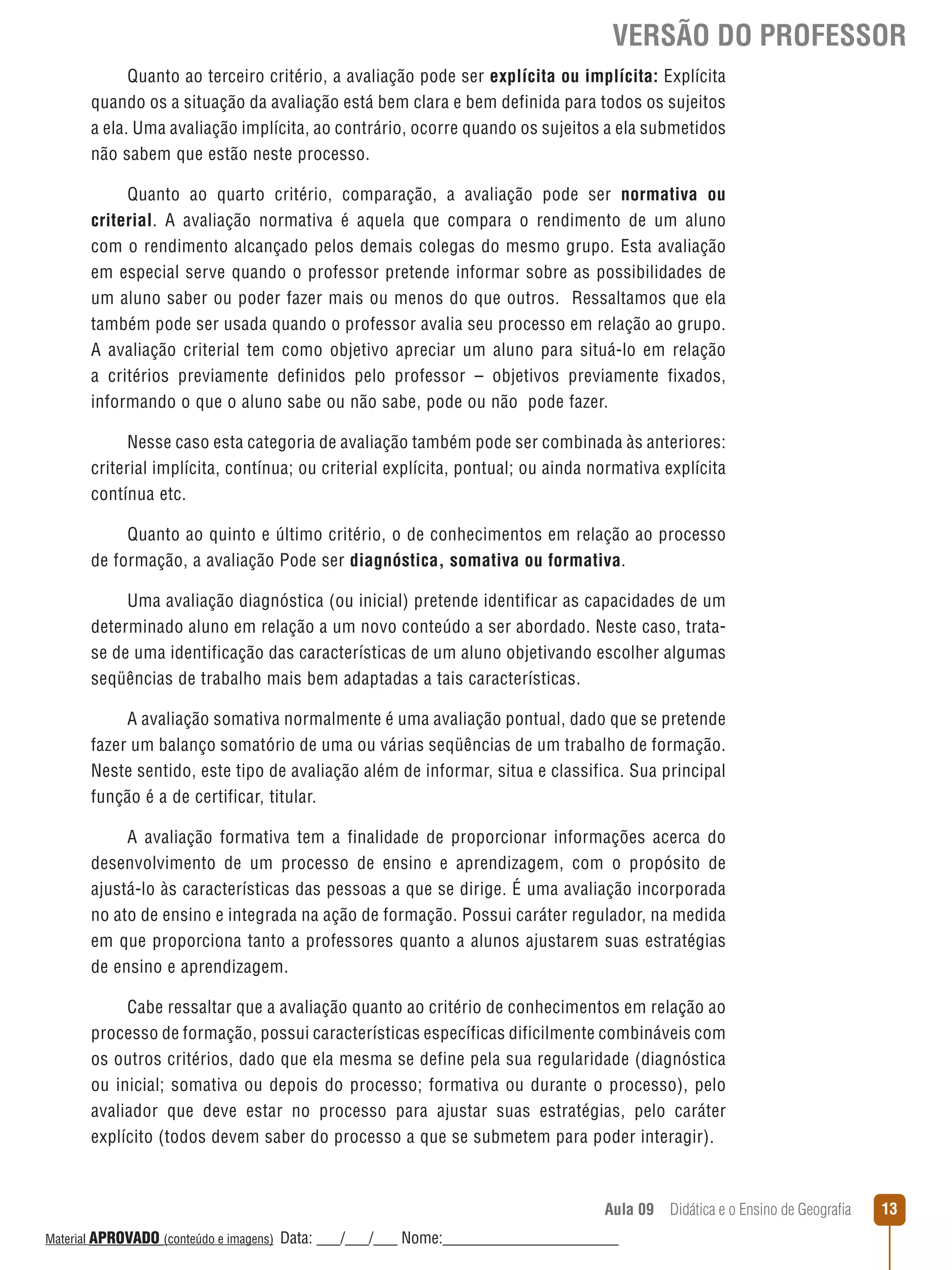 VERSÃO DO PROFESSOR
Quanto ao terceiro critério, a avaliação pode ser explícita ou implícita: Explícita
quando os a situação da avaliação está bem clara e bem definida para todos os sujeitos
a ela. Uma avaliação implícita, ao contrário, ocorre quando os sujeitos a ela submetidos
não sabem que estão neste processo.
Quanto ao quarto critério, comparação, a avaliação pode ser normativa ou
criterial. A avaliação normativa é aquela que compara o rendimento de um aluno
com o rendimento alcançado pelos demais colegas do mesmo grupo. Esta avaliação
em especial serve quando o professor pretende informar sobre as possibilidades de
um aluno saber ou poder fazer mais ou menos do que outros. Ressaltamos que ela
também pode ser usada quando o professor avalia seu processo em relação ao grupo.
A avaliação criterial tem como objetivo apreciar um aluno para situá-lo em relação
a critérios previamente definidos pelo professor – objetivos previamente fixados,
informando o que o aluno sabe ou não sabe, pode ou não pode fazer.
Nesse caso esta categoria de avaliação também pode ser combinada às anteriores:
criterial implícita, contínua; ou criterial explícita, pontual; ou ainda normativa explícita
contínua etc.
Quanto ao quinto e último critério, o de conhecimentos em relação ao processo
de formação, a avaliação Pode ser diagnóstica, somativa ou formativa.
Uma avaliação diagnóstica (ou inicial) pretende identificar as capacidades de um
determinado aluno em relação a um novo conteúdo a ser abordado. Neste caso, tratase de uma identificação das características de um aluno objetivando escolher algumas
seqüências de trabalho mais bem adaptadas a tais características.
A avaliação somativa normalmente é uma avaliação pontual, dado que se pretende
fazer um balanço somatório de uma ou várias seqüências de um trabalho de formação.
Neste sentido, este tipo de avaliação além de informar, situa e classifica. Sua principal
função é a de certificar, titular.
A avaliação formativa tem a finalidade de proporcionar informações acerca do
desenvolvimento de um processo de ensino e aprendizagem, com o propósito de
ajustá-lo às características das pessoas a que se dirige. É uma avaliação incorporada
no ato de ensino e integrada na ação de formação. Possui caráter regulador, na medida
em que proporciona tanto a professores quanto a alunos ajustarem suas estratégias
de ensino e aprendizagem.
Cabe ressaltar que a avaliação quanto ao critério de conhecimentos em relação ao
processo de formação, possui características específicas dificilmente combináveis com
os outros critérios, dado que ela mesma se define pela sua regularidade (diagnóstica
ou inicial; somativa ou depois do processo; formativa ou durante o processo), pelo
avaliador que deve estar no processo para ajustar suas estratégias, pelo caráter
explícito (todos devem saber do processo a que se submetem para poder interagir).

Aula 09  Didática e o Ensino de Geografia
 
Material APROVADO (conteúdo e imagens)

Data: ___/___/___ Nome:______________________

13

 