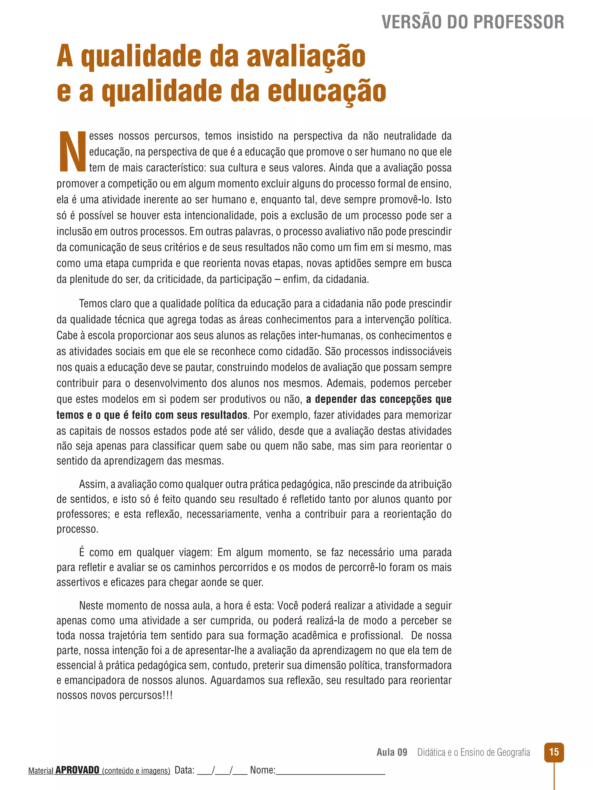 VERSÃO DO PROFESSOR

A qualidade da avaliação
e a qualidade da educação

N

esses nossos percursos, temos insistido na perspectiva da não neutralidade da
educação, na perspectiva de que é a educação que promove o ser humano no que ele
tem de mais característico: sua cultura e seus valores. Ainda que a avaliação possa
promover a competição ou em algum momento excluir alguns do processo formal de ensino,
ela é uma atividade inerente ao ser humano e, enquanto tal, deve sempre promovê-lo. Isto
só é possível se houver esta intencionalidade, pois a exclusão de um processo pode ser a
inclusão em outros processos. Em outras palavras, o processo avaliativo não pode prescindir
da comunicação de seus critérios e de seus resultados não como um fim em si mesmo, mas
como uma etapa cumprida e que reorienta novas etapas, novas aptidões sempre em busca
da plenitude do ser, da criticidade, da participação – enfim, da cidadania.
Temos claro que a qualidade política da educação para a cidadania não pode prescindir
da qualidade técnica que agrega todas as áreas conhecimentos para a intervenção política.
Cabe à escola proporcionar aos seus alunos as relações inter-humanas, os conhecimentos e
as atividades sociais em que ele se reconhece como cidadão. São processos indissociáveis
nos quais a educação deve se pautar, construindo modelos de avaliação que possam sempre
contribuir para o desenvolvimento dos alunos nos mesmos. Ademais, podemos perceber
que estes modelos em si podem ser produtivos ou não, a depender das concepções que
temos e o que é feito com seus resultados. Por exemplo, fazer atividades para memorizar
as capitais de nossos estados pode até ser válido, desde que a avaliação destas atividades
não seja apenas para classificar quem sabe ou quem não sabe, mas sim para reorientar o
sentido da aprendizagem das mesmas.
Assim, a avaliação como qualquer outra prática pedagógica, não prescinde da atribuição
de sentidos, e isto só é feito quando seu resultado é reﬂetido tanto por alunos quanto por
professores; e esta reﬂexão, necessariamente, venha a contribuir para a reorientação do
processo.
É como em qualquer viagem: Em algum momento, se faz necessário uma parada
para reﬂetir e avaliar se os caminhos percorridos e os modos de percorrê-lo foram os mais
assertivos e eficazes para chegar aonde se quer.
Neste momento de nossa aula, a hora é esta: Você poderá realizar a atividade a seguir
apenas como uma atividade a ser cumprida, ou poderá realizá-la de modo a perceber se
toda nossa trajetória tem sentido para sua formação acadêmica e profissional. De nossa
parte, nossa intenção foi a de apresentar-lhe a avaliação da aprendizagem no que ela tem de
essencial à prática pedagógica sem, contudo, preterir sua dimensão política, transformadora
e emancipadora de nossos alunos. Aguardamos sua reﬂexão, seu resultado para reorientar
nossos novos percursos!!!

Aula 09  Didática e o Ensino de Geografia
 
Material APROVADO (conteúdo e imagens)

Data: ___/___/___ Nome:______________________

15

 