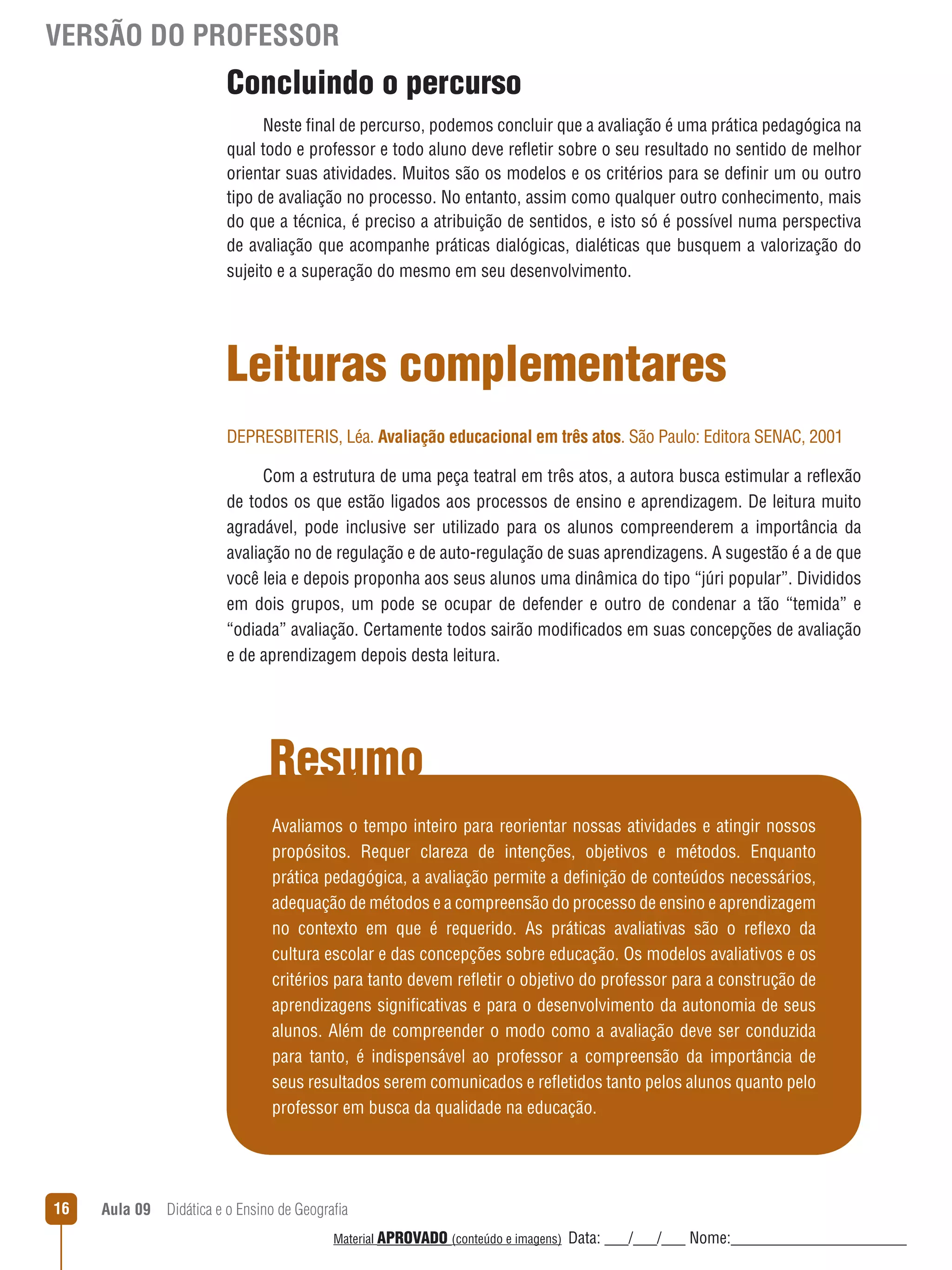 VERSÃO DO PROFESSOR

Concluindo o percurso
Neste final de percurso, podemos concluir que a avaliação é uma prática pedagógica na
qual todo e professor e todo aluno deve reﬂetir sobre o seu resultado no sentido de melhor
orientar suas atividades. Muitos são os modelos e os critérios para se definir um ou outro
tipo de avaliação no processo. No entanto, assim como qualquer outro conhecimento, mais
do que a técnica, é preciso a atribuição de sentidos, e isto só é possível numa perspectiva
de avaliação que acompanhe práticas dialógicas, dialéticas que busquem a valorização do
sujeito e a superação do mesmo em seu desenvolvimento.

Leituras complementares
DEPRESBITERIS, Léa. Avaliação educacional em três atos. São Paulo: Editora SENAC, 2001
Com a estrutura de uma peça teatral em três atos, a autora busca estimular a reﬂexão
de todos os que estão ligados aos processos de ensino e aprendizagem. De leitura muito
agradável, pode inclusive ser utilizado para os alunos compreenderem a importância da
avaliação no de regulação e de auto-regulação de suas aprendizagens. A sugestão é a de que
você leia e depois proponha aos seus alunos uma dinâmica do tipo “júri popular”. Divididos
em dois grupos, um pode se ocupar de defender e outro de condenar a tão “temida” e
“odiada” avaliação. Certamente todos sairão modificados em suas concepções de avaliação
e de aprendizagem depois desta leitura.

Resumo
Avaliamos o tempo inteiro para reorientar nossas atividades e atingir nossos
propósitos. Requer clareza de intenções, objetivos e métodos. Enquanto
prática pedagógica, a avaliação permite a definição de conteúdos necessários,
adequação de métodos e a compreensão do processo de ensino e aprendizagem
no contexto em que é requerido. As práticas avaliativas são o reﬂexo da
cultura escolar e das concepções sobre educação. Os modelos avaliativos e os
critérios para tanto devem reﬂetir o objetivo do professor para a construção de
aprendizagens significativas e para o desenvolvimento da autonomia de seus
alunos. Além de compreender o modo como a avaliação deve ser conduzida
para tanto, é indispensável ao professor a compreensão da importância de
seus resultados serem comunicados e reﬂetidos tanto pelos alunos quanto pelo
professor em busca da qualidade na educação.

16

Aula 09  Didática e o Ensino de Geografia
 
Material APROVADO (conteúdo e imagens)

Data: ___/___/___ Nome:______________________

 