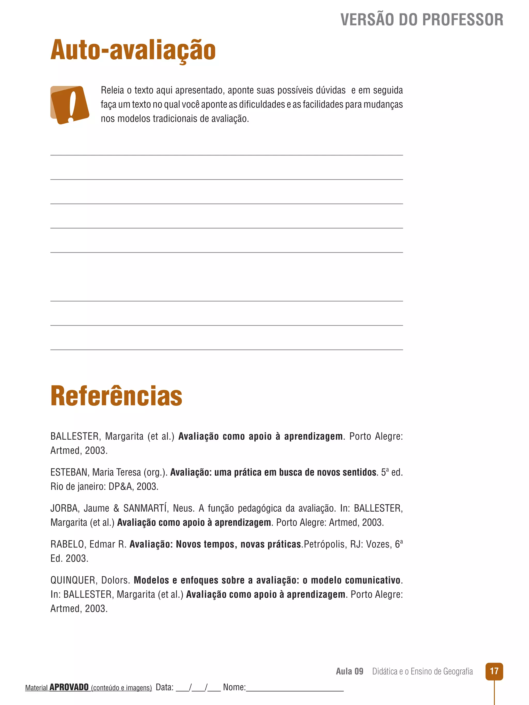 VERSÃO DO PROFESSOR

Auto-avaliação
Releia o texto aqui apresentado, aponte suas possíveis dúvidas e em seguida
faça um texto no qual você aponte as dificuldades e as facilidades para mudanças
nos modelos tradicionais de avaliação.

Referências
BALLESTER, Margarita (et al.) Avaliação como apoio à aprendizagem. Porto Alegre:
Artmed, 2003.
ESTEBAN, Maria Teresa (org.). Avaliação: uma prática em busca de novos sentidos. 5ª ed.
Rio de janeiro: DPA, 2003.
JORBA, Jaume  SANMARTÍ, Neus. A função pedagógica da avaliação. In: BALLESTER,
Margarita (et al.) Avaliação como apoio à aprendizagem. Porto Alegre: Artmed, 2003.
RABELO, Edmar R. Avaliação: Novos tempos, novas práticas.Petrópolis, RJ: Vozes, 6ª
Ed. 2003.
QUINQUER, Dolors. Modelos e enfoques sobre a avaliação: o modelo comunicativo.
In: BALLESTER, Margarita (et al.) Avaliação como apoio à aprendizagem. Porto Alegre:
Artmed, 2003.

Aula 09  Didática e o Ensino de Geografia
 
Material APROVADO (conteúdo e imagens)

Data: ___/___/___ Nome:______________________

17

 