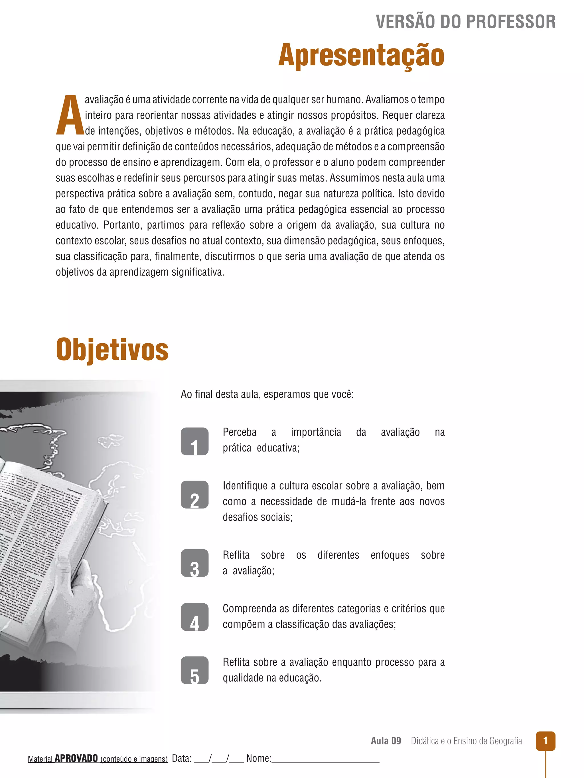 VERSÃO DO PROFESSOR

Apresentação

A

avaliação é uma atividade corrente na vida de qualquer ser humano. Avaliamos o tempo
inteiro para reorientar nossas atividades e atingir nossos propósitos. Requer clareza
de intenções, objetivos e métodos. Na educação, a avaliação é a prática pedagógica
que vai permitir definição de conteúdos necessários, adequação de métodos e a compreensão
do processo de ensino e aprendizagem. Com ela, o professor e o aluno podem compreender
suas escolhas e redefinir seus percursos para atingir suas metas. Assumimos nesta aula uma
perspectiva prática sobre a avaliação sem, contudo, negar sua natureza política. Isto devido
ao fato de que entendemos ser a avaliação uma prática pedagógica essencial ao processo
educativo. Portanto, partimos para reﬂexão sobre a origem da avaliação, sua cultura no
contexto escolar, seus desafios no atual contexto, sua dimensão pedagógica, seus enfoques,
sua classificação para, finalmente, discutirmos o que seria uma avaliação de que atenda os
objetivos da aprendizagem significativa.

Objetivos
Ao final desta aula, esperamos que você:

1
2

Perceba a importância
prática educativa;

da

avaliação

na

Identifique a cultura escolar sobre a avaliação, bem
como a necessidade de mudá-la frente aos novos
desafios sociais;

3

Reﬂita sobre
a avaliação;

os

diferentes

enfoques

sobre

4

Compreenda as diferentes categorias e critérios que
compõem a classificação das avaliações;

5

Reﬂita sobre a avaliação enquanto processo para a
qualidade na educação.

Aula 09  Didática e o Ensino de Geografia
 
Material APROVADO (conteúdo e imagens)

Data: ___/___/___ Nome:______________________

1

 