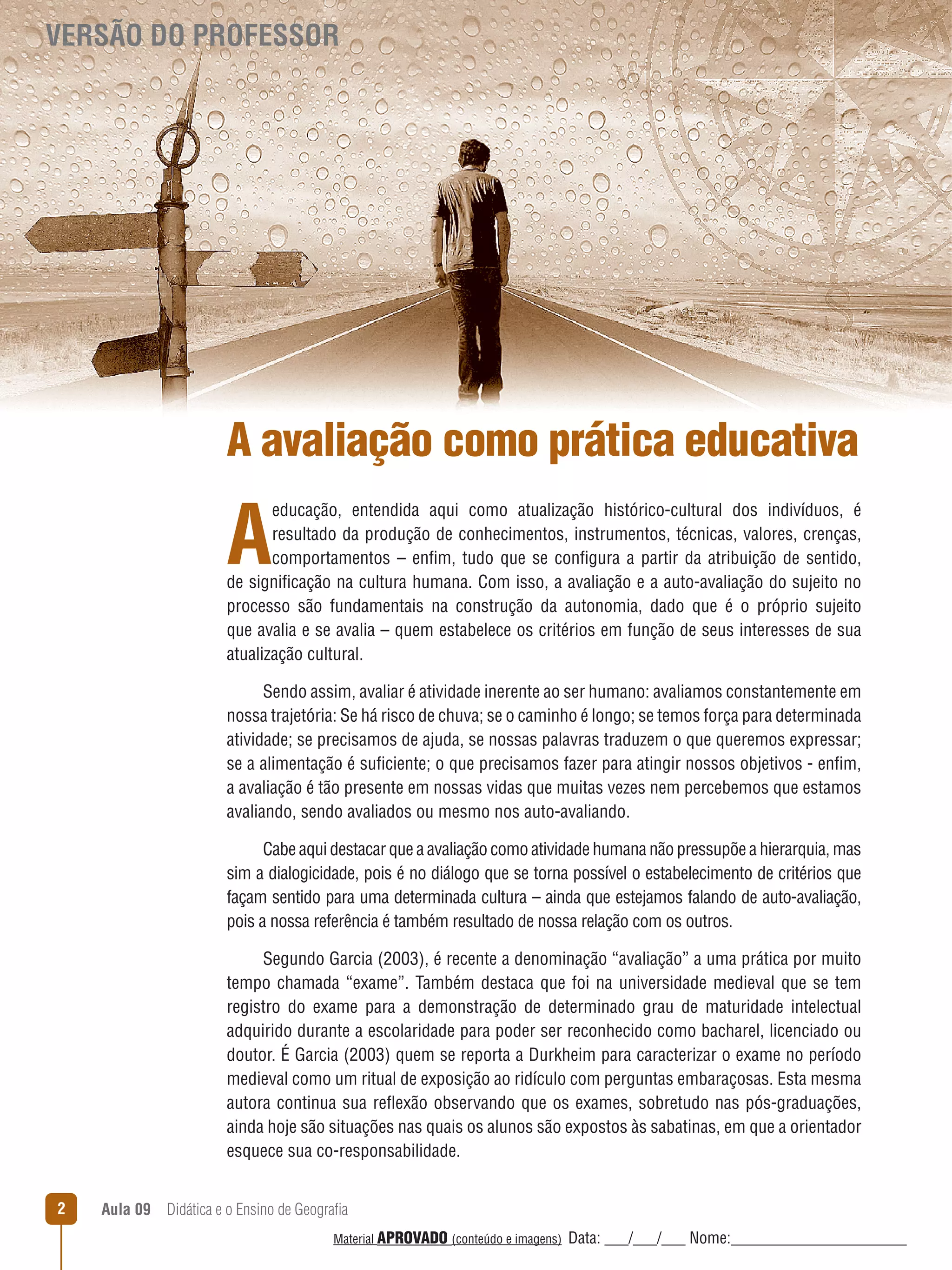 VERSÃO DO PROFESSOR

A avaliação como prática educativa

A

educação, entendida aqui como atualização histórico-cultural dos indivíduos, é
resultado da produção de conhecimentos, instrumentos, técnicas, valores, crenças,
comportamentos – enfim, tudo que se configura a partir da atribuição de sentido,
de significação na cultura humana. Com isso, a avaliação e a auto-avaliação do sujeito no
processo são fundamentais na construção da autonomia, dado que é o próprio sujeito
que avalia e se avalia – quem estabelece os critérios em função de seus interesses de sua
atualização cultural.
Sendo assim, avaliar é atividade inerente ao ser humano: avaliamos constantemente em
nossa trajetória: Se há risco de chuva; se o caminho é longo; se temos força para determinada
atividade; se precisamos de ajuda, se nossas palavras traduzem o que queremos expressar;
se a alimentação é suficiente; o que precisamos fazer para atingir nossos objetivos - enfim,
a avaliação é tão presente em nossas vidas que muitas vezes nem percebemos que estamos
avaliando, sendo avaliados ou mesmo nos auto-avaliando.
Cabe aqui destacar que a avaliação como atividade humana não pressupõe a hierarquia, mas
sim a dialogicidade, pois é no diálogo que se torna possível o estabelecimento de critérios que
façam sentido para uma determinada cultura – ainda que estejamos falando de auto-avaliação,
pois a nossa referência é também resultado de nossa relação com os outros.
Segundo Garcia (2003), é recente a denominação “avaliação” a uma prática por muito
tempo chamada “exame”. Também destaca que foi na universidade medieval que se tem
registro do exame para a demonstração de determinado grau de maturidade intelectual
adquirido durante a escolaridade para poder ser reconhecido como bacharel, licenciado ou
doutor. É Garcia (2003) quem se reporta a Durkheim para caracterizar o exame no período
medieval como um ritual de exposição ao ridículo com perguntas embaraçosas. Esta mesma
autora continua sua reﬂexão observando que os exames, sobretudo nas pós-graduações,
ainda hoje são situações nas quais os alunos são expostos às sabatinas, em que a orientador
esquece sua co-responsabilidade.
2

Aula 09  Didática e o Ensino de Geografia
 
Material APROVADO (conteúdo e imagens)

Data: ___/___/___ Nome:______________________

 
