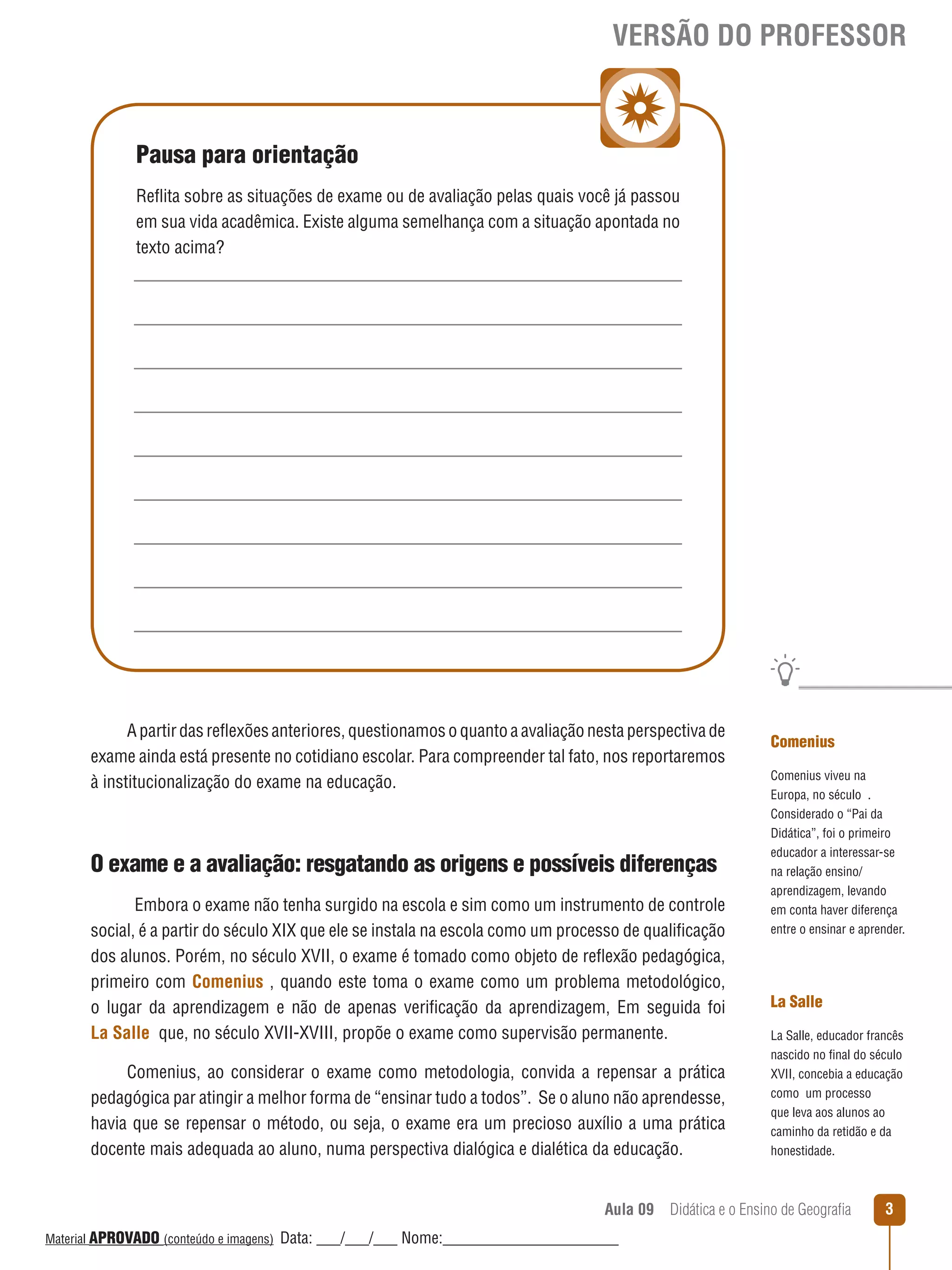 VERSÃO DO PROFESSOR

Pausa para orientação
Reﬂita sobre as situações de exame ou de avaliação pelas quais você já passou
em sua vida acadêmica. Existe alguma semelhança com a situação apontada no
texto acima?

A partir das reﬂexões anteriores, questionamos o quanto a avaliação nesta perspectiva de
exame ainda está presente no cotidiano escolar. Para compreender tal fato, nos reportaremos
à institucionalização do exame na educação.

O exame e a avaliação: resgatando as origens e possíveis diferenças
Embora o exame não tenha surgido na escola e sim como um instrumento de controle
social, é a partir do século XIX que ele se instala na escola como um processo de qualificação
dos alunos. Porém, no século XVII, o exame é tomado como objeto de reﬂexão pedagógica,
primeiro com Comenius , quando este toma o exame como um problema metodológico,
o lugar da aprendizagem e não de apenas verificação da aprendizagem, Em seguida foi
La Salle que, no século XVII-XVIII, propõe o exame como supervisão permanente.
Comenius, ao considerar o exame como metodologia, convida a repensar a prática
pedagógica par atingir a melhor forma de “ensinar tudo a todos”. Se o aluno não aprendesse,
havia que se repensar o método, ou seja, o exame era um precioso auxílio a uma prática
docente mais adequada ao aluno, numa perspectiva dialógica e dialética da educação.

Comenius
Comenius viveu na
Europa, no século .
Considerado o “Pai da
Didática”, foi o primeiro
educador a interessar- se
na relação ensino/
aprendizagem, levando
em conta haver diferença
entre o ensinar e aprender.

La Salle
La Salle, educador francês
nascido no final do século
XVII, concebia a educação
como um processo
que leva aos alunos ao
caminho da retidão e da
honestidade.

Aula 09  Didática e o Ensino de Geografia
 
Material APROVADO (conteúdo e imagens)

Data: ___/___/___ Nome:______________________

3

 