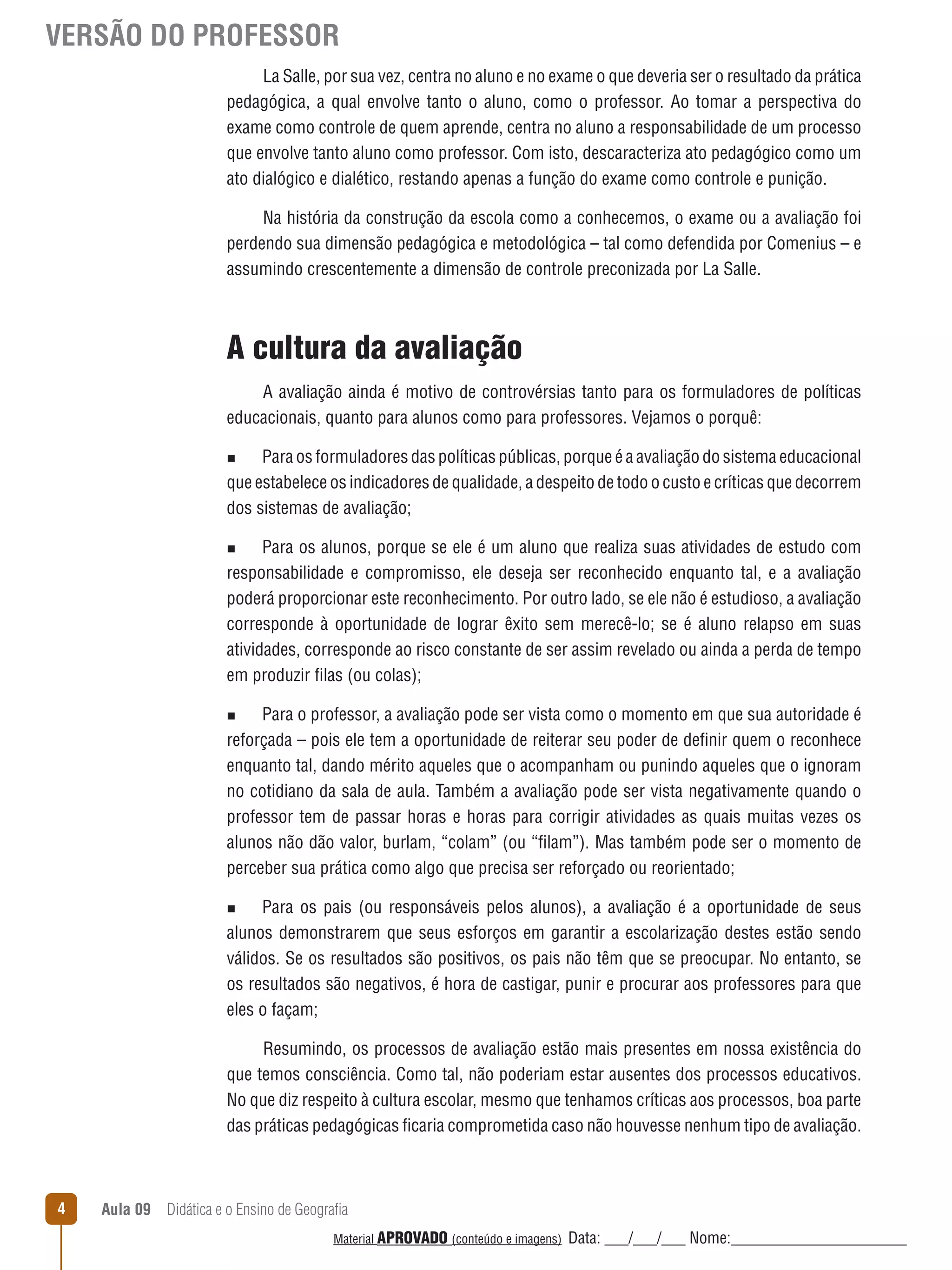 VERSÃO DO PROFESSOR
La Salle, por sua vez, centra no aluno e no exame o que deveria ser o resultado da prática
pedagógica, a qual envolve tanto o aluno, como o professor. Ao tomar a perspectiva do
exame como controle de quem aprende, centra no aluno a responsabilidade de um processo
que envolve tanto aluno como professor. Com isto, descaracteriza ato pedagógico como um
ato dialógico e dialético, restando apenas a função do exame como controle e punição.
Na história da construção da escola como a conhecemos, o exame ou a avaliação foi
perdendo sua dimensão pedagógica e metodológica – tal como defendida por Comenius – e
assumindo crescentemente a dimensão de controle preconizada por La Salle.

A cultura da avaliação
A avaliação ainda é motivo de controvérsias tanto para os formuladores de políticas
educacionais, quanto para alunos como para professores. Vejamos o porquê:
Para os formuladores das políticas públicas, porque é a avaliação do sistema educacional
que estabelece os indicadores de qualidade, a despeito de todo o custo e críticas que decorrem
dos sistemas de avaliação;
n

Para os alunos, porque se ele é um aluno que realiza suas atividades de estudo com
responsabilidade e compromisso, ele deseja ser reconhecido enquanto tal, e a avaliação
poderá proporcionar este reconhecimento. Por outro lado, se ele não é estudioso, a avaliação
corresponde à oportunidade de lograr êxito sem merecê-lo; se é aluno relapso em suas
atividades, corresponde ao risco constante de ser assim revelado ou ainda a perda de tempo
em produzir filas (ou colas);
n

Para o professor, a avaliação pode ser vista como o momento em que sua autoridade é
reforçada – pois ele tem a oportunidade de reiterar seu poder de definir quem o reconhece
enquanto tal, dando mérito aqueles que o acompanham ou punindo aqueles que o ignoram
no cotidiano da sala de aula. Também a avaliação pode ser vista negativamente quando o
professor tem de passar horas e horas para corrigir atividades as quais muitas vezes os
alunos não dão valor, burlam, “colam” (ou “filam”). Mas também pode ser o momento de
perceber sua prática como algo que precisa ser reforçado ou reorientado;
n

Para os pais (ou responsáveis pelos alunos), a avaliação é a oportunidade de seus
alunos demonstrarem que seus esforços em garantir a escolarização destes estão sendo
válidos. Se os resultados são positivos, os pais não têm que se preocupar. No entanto, se
os resultados são negativos, é hora de castigar, punir e procurar aos professores para que
eles o façam;
n

Resumindo, os processos de avaliação estão mais presentes em nossa existência do
que temos consciência. Como tal, não poderiam estar ausentes dos processos educativos.
No que diz respeito à cultura escolar, mesmo que tenhamos críticas aos processos, boa parte
das práticas pedagógicas ficaria comprometida caso não houvesse nenhum tipo de avaliação.

4

Aula 09  Didática e o Ensino de Geografia
 
Material APROVADO (conteúdo e imagens)

Data: ___/___/___ Nome:______________________

 