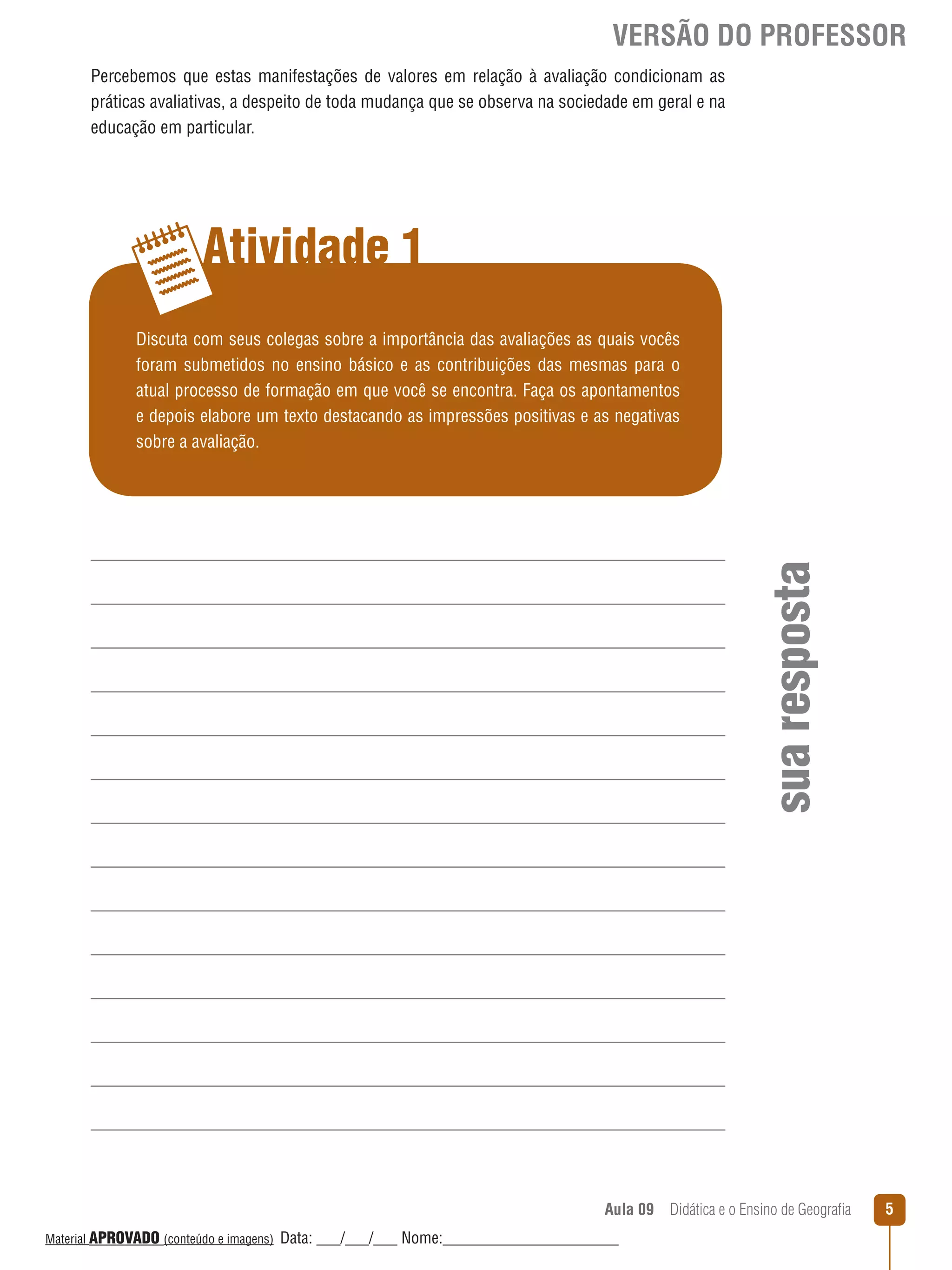 VERSÃO DO PROFESSOR
Percebemos que estas manifestações de valores em relação à avaliação condicionam as
práticas avaliativas, a despeito de toda mudança que se observa na sociedade em geral e na
educação em particular.

Atividade 1

sua resposta

Discuta com seus colegas sobre a importância das avaliações as quais vocês
foram submetidos no ensino básico e as contribuições das mesmas para o
atual processo de formação em que você se encontra. Faça os apontamentos
e depois elabore um texto destacando as impressões positivas e as negativas
sobre a avaliação.

Aula 09  Didática e o Ensino de Geografia
 
Material APROVADO (conteúdo e imagens)

Data: ___/___/___ Nome:______________________

5

 