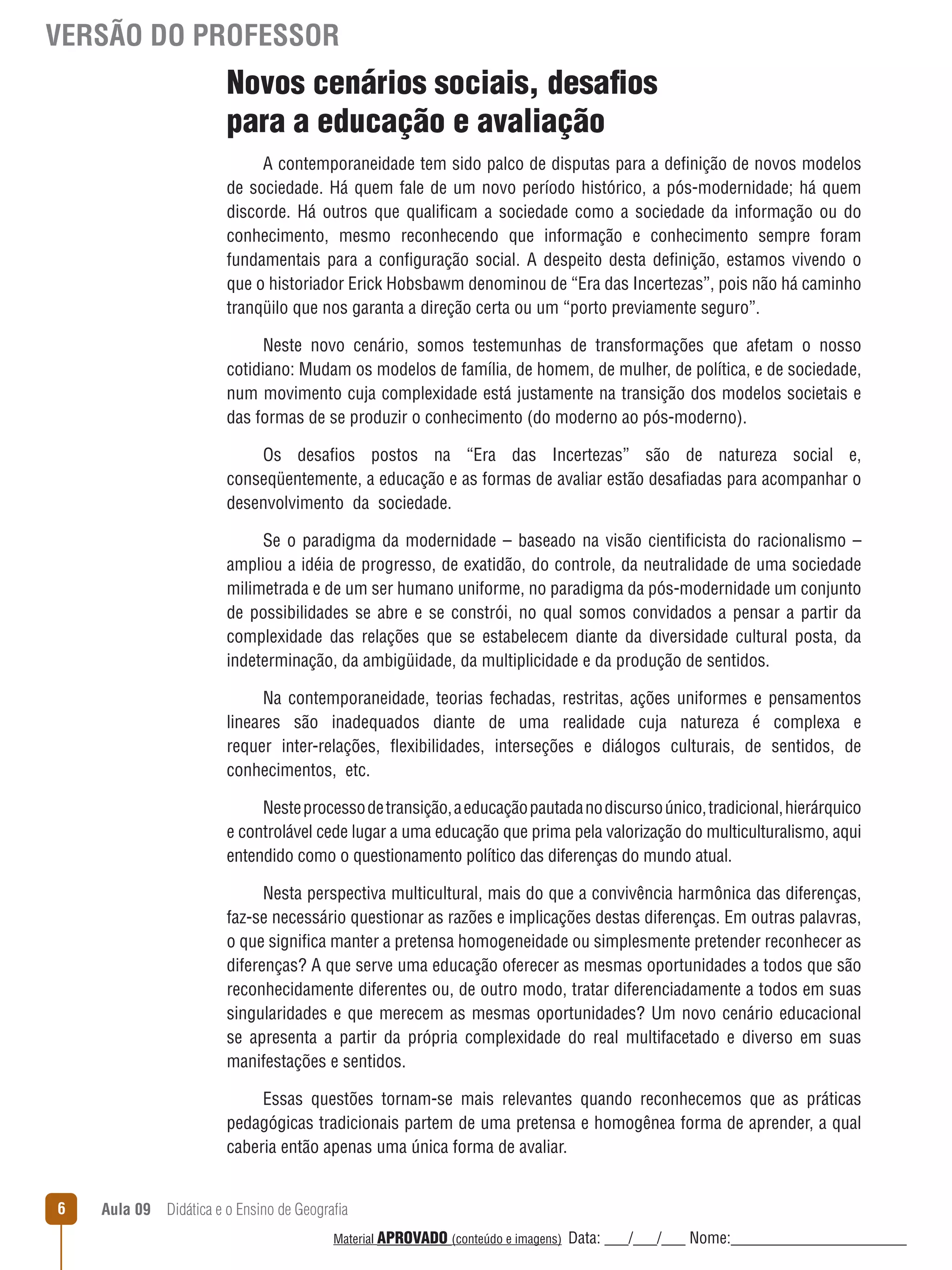 VERSÃO DO PROFESSOR

Novos cenários sociais, desafios
para a educação e avaliação
A contemporaneidade tem sido palco de disputas para a definição de novos modelos
de sociedade. Há quem fale de um novo período histórico, a pós-modernidade; há quem
discorde. Há outros que qualificam a sociedade como a sociedade da informação ou do
conhecimento, mesmo reconhecendo que informação e conhecimento sempre foram
fundamentais para a configuração social. A despeito desta definição, estamos vivendo o
que o historiador Erick Hobsbawm denominou de “Era das Incertezas”, pois não há caminho
tranqüilo que nos garanta a direção certa ou um “porto previamente seguro”.
Neste novo cenário, somos testemunhas de transformações que afetam o nosso
cotidiano: Mudam os modelos de família, de homem, de mulher, de política, e de sociedade,
num movimento cuja complexidade está justamente na transição dos modelos societais e
das formas de se produzir o conhecimento (do moderno ao pós-moderno).
Os desafios postos na “Era das Incertezas” são de natureza social e,
conseqüentemente, a educação e as formas de avaliar estão desafiadas para acompanhar o
desenvolvimento da sociedade.
Se o paradigma da modernidade – baseado na visão cientificista do racionalismo –
ampliou a idéia de progresso, de exatidão, do controle, da neutralidade de uma sociedade
milimetrada e de um ser humano uniforme, no paradigma da pós-modernidade um conjunto
de possibilidades se abre e se constrói, no qual somos convidados a pensar a partir da
complexidade das relações que se estabelecem diante da diversidade cultural posta, da
indeterminação, da ambigüidade, da multiplicidade e da produção de sentidos.
Na contemporaneidade, teorias fechadas, restritas, ações uniformes e pensamentos
lineares são inadequados diante de uma realidade cuja natureza é complexa e
requer inter-relações, ﬂexibilidades, interseções e diálogos culturais, de sentidos, de
conhecimentos, etc.
Neste processo de transição, a educação pautada no discurso único, tradicional, hierárquico
e controlável cede lugar a uma educação que prima pela valorização do multiculturalismo, aqui
entendido como o questionamento político das diferenças do mundo atual.
Nesta perspectiva multicultural, mais do que a convivência harmônica das diferenças,
faz-se necessário questionar as razões e implicações destas diferenças. Em outras palavras,
o que significa manter a pretensa homogeneidade ou simplesmente pretender reconhecer as
diferenças? A que serve uma educação oferecer as mesmas oportunidades a todos que são
reconhecidamente diferentes ou, de outro modo, tratar diferenciadamente a todos em suas
singularidades e que merecem as mesmas oportunidades? Um novo cenário educacional
se apresenta a partir da própria complexidade do real multifacetado e diverso em suas
manifestações e sentidos.
Essas questões tornam-se mais relevantes quando reconhecemos que as práticas
pedagógicas tradicionais partem de uma pretensa e homogênea forma de aprender, a qual
caberia então apenas uma única forma de avaliar.
6

Aula 09  Didática e o Ensino de Geografia
 
Material APROVADO (conteúdo e imagens)

Data: ___/___/___ Nome:______________________

 