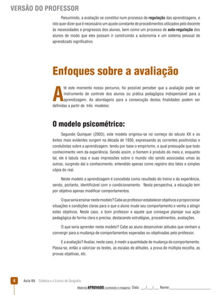 VERSÃO DO PROFESSOR
Resumindo, a avaliação se constitui num processo de regulação das aprendizagens, e
isto quer dizer que é necessário um ajuste constante de procedimentos utilizados pelo docente
às necessidades e progressos dos alunos, bem como um processo de auto-regulação dos
alunos de modo que eles possam ir construindo a autonomia e um sistema pessoal de
aprendizado significativo.

Enfoques sobre a avaliação

A

té este momento nosso percurso, foi possível perceber que a avaliação pode ser
instrumento de controle dos alunos ou prática pedagógica indispensável para a
aprendizagem. As abordagens para a consecução destas finalidades podem ser
definidas a partir de três modelos:

O modelo psicométrico:
Segundo Quinquer (2003), este modelo originou-se no começo do século XX e os
êxitos mais evidentes surgem na década de 1930, expressando as correntes positivistas e
condutistas sobre a aprendizagem, tendo por base o empirismo, o qual pressupõe que todo
conhecimento vem da experiência. Sendo assim, o homem é produto do meio e, enquanto
tal, ele é tabula rasa e suas impressões sobre o mundo vão sendo associadas umas às
outras, surgindo daí o conhecimento, entendido apenas como registro dos fatos e simples
cópia do real.
Neste modelo a aprendizagem é concebida como resultado do treino e da experiência,
sendo, portanto, identificável com o condicionamento. Nesta perspectiva, a educação tem
por objetivo apenas modificar comportamentos.
O que seria ensinar neste modelo? Cabe ao professor estabelecer objetivos e proporcionar
situações e condições claras para o que o aluno mude seu comportamento e venha a atingir
estes objetivos. Neste caso, o bom professor e aquele que consegue planejar sua ação
pedagógica de forma clara e precisa, destacando estratégias, procedimentos, avaliações.
O que seria aprender neste modelo? Cabe ao aluno desenvolver atitudes que venham a
convergir para a mudança de comportamentos esperadas ou objetivadas pelo professor.
E a avaliação? Avaliar, neste caso, é medir a quantidade de mudança do comportamento.
Passa-se, então a valorizar os testes, as escalas de atitudes, a prova de múltipla escolha, as
provas objetivas, etc.

8

Aula 09  Didática e o Ensino de Geografia
 
Material APROVADO (conteúdo e imagens)

Data: ___/___/___ Nome:______________________

 