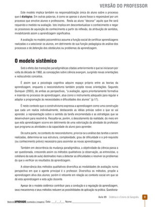 VERSÃO DO PROFESSOR
Este modelo implica também na responsabilização única do aluno sobre o processo
que é dialógico. Em outras palavras, é como se apenas o aluno fosse o responsável por um
processo que envolve alunos e professores. Resta ao aluno “decorar” aquilo que lhe será
requerido e medido na avaliação. Isto implica em descontextualizar o conhecimento e negar
os processos de aquisição do conhecimento a partir da reﬂexão, da atribuição de sentidos,
inviabilizando assim a aprendizagem significativa.
A avaliação no modelo psicométrico assume a função social de certificar aprendizagens
realizadas e a selecionar os alunos, em detrimento de sua função pedagógica de análise dos
processos e de detenção dos obstáculos ou problemas da aprendizagem.

O modelo sistêmico
Sob o efeito das transições paradigmáticas citadas anteriormente e que se iniciaram por
volta da década de 1960, as concepções sobre ciência avançam, surgindo novas orientações
e rediscutindo conceitos.
É assim que a psicologia cognitiva adquire espaço próprio entre as teorias da
aprendizagem, enquanto o neocondutismo também propõe novas orientações. Segundo
Quinquer (2003), de ambas as perspectivas, “a avaliação, agora prioritariamente formativa
e inserida no processo de aprendizagem, atua como o instrumento adequado para regular e
adaptar a programação às necessidades e dificuldades dos alunos” (p.17).
É neste contexto que o construtivismo expressa a aprendizagem como uma construção
que cada um realiza individualmente, destacando as idéias prévias sobre o que se vai
aprender, a representação sobre o sentido da tarefa encomendada e as estratégias que se
desenvolvem para resolvê-la. Ressalta-se, porém, o descolamento da realidade, do meio em
que esta aprendizagem ocorre em detrimento de uma valorização da atividade do professor
que programa as atividades e da capacidade do aluno para aprender.
De outra parte, no contexto do neocondutismo, prioriza-se a análise das tarefas a serem
realizadas, determina-se sua estrutura, complexidade, grau de dificuldade e o pré-requisito
(ou conhecimento prévio) necessário para assimilar as novas aprendizagens.
Também em decorrência da mudança paradigmática, a objetividade da ciência passa a
ser questionada, crescendo assim os métodos qualitativos (a observação, as entrevistas, o
cotidiano da sala de aula) destinados mais a detectar as dificuldades e resolver os problemas
do que a verificar os resultados da aprendizagem.
A observância dos métodos qualitativos diversifica as modalidades de avaliação numa
perspectiva em que o agente principal é o professor. Diversifica os métodos, propõe a
aprendizagem ativa dos alunos; porém é reticente em relação ao contexto social em que se
dá esta aprendizagem e esta ação docente.
Apesar de o modelo sistêmico contribuir para a condução e a regulação da aprendizagem,
seus mecanismos e seus métodos reduzem as possibilidades de aplicação na prática. QuestionaAula 09  Didática e o Ensino de Geografia
 
Material APROVADO (conteúdo e imagens)

Data: ___/___/___ Nome:______________________

9

 