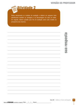 VERSÃO DO PROFESSOR

Atividade 2

sua resposta

Releia atentamente os modelos de avaliação e elabore um pequeno texto
identificando também as vantagens e as desvantagens de cada um deles.
Em seguida, elabore questão para fins de avaliação sobre cada modelo na
perspectiva dos mesmos.

Aula 09  Didática e o Ensino de Geografia
 
Material APROVADO (conteúdo e imagens)

Data: ___/___/___ Nome:______________________

11

 