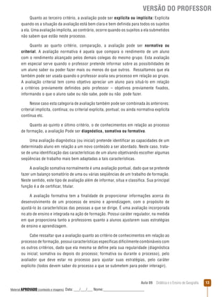 VERSÃO DO PROFESSOR
Quanto ao terceiro critério, a avaliação pode ser explícita ou implícita: Explícita
quando os a situação da avaliação está bem clara e bem definida para todos os sujeitos
a ela. Uma avaliação implícita, ao contrário, ocorre quando os sujeitos a ela submetidos
não sabem que estão neste processo.
Quanto ao quarto critério, comparação, a avaliação pode ser normativa ou
criterial. A avaliação normativa é aquela que compara o rendimento de um aluno
com o rendimento alcançado pelos demais colegas do mesmo grupo. Esta avaliação
em especial serve quando o professor pretende informar sobre as possibilidades de
um aluno saber ou poder fazer mais ou menos do que outros. Ressaltamos que ela
também pode ser usada quando o professor avalia seu processo em relação ao grupo.
A avaliação criterial tem como objetivo apreciar um aluno para situá-lo em relação
a critérios previamente definidos pelo professor – objetivos previamente fixados,
informando o que o aluno sabe ou não sabe, pode ou não pode fazer.
Nesse caso esta categoria de avaliação também pode ser combinada às anteriores:
criterial implícita, contínua; ou criterial explícita, pontual; ou ainda normativa explícita
contínua etc.
Quanto ao quinto e último critério, o de conhecimentos em relação ao processo
de formação, a avaliação Pode ser diagnóstica, somativa ou formativa.
Uma avaliação diagnóstica (ou inicial) pretende identificar as capacidades de um
determinado aluno em relação a um novo conteúdo a ser abordado. Neste caso, tratase de uma identificação das características de um aluno objetivando escolher algumas
seqüências de trabalho mais bem adaptadas a tais características.
A avaliação somativa normalmente é uma avaliação pontual, dado que se pretende
fazer um balanço somatório de uma ou várias seqüências de um trabalho de formação.
Neste sentido, este tipo de avaliação além de informar, situa e classifica. Sua principal
função é a de certificar, titular.
A avaliação formativa tem a finalidade de proporcionar informações acerca do
desenvolvimento de um processo de ensino e aprendizagem, com o propósito de
ajustá-lo às características das pessoas a que se dirige. É uma avaliação incorporada
no ato de ensino e integrada na ação de formação. Possui caráter regulador, na medida
em que proporciona tanto a professores quanto a alunos ajustarem suas estratégias
de ensino e aprendizagem.
Cabe ressaltar que a avaliação quanto ao critério de conhecimentos em relação ao
processo de formação, possui características específicas dificilmente combináveis com
os outros critérios, dado que ela mesma se define pela sua regularidade (diagnóstica
ou inicial; somativa ou depois do processo; formativa ou durante o processo), pelo
avaliador que deve estar no processo para ajustar suas estratégias, pelo caráter
explícito (todos devem saber do processo a que se submetem para poder interagir).

Aula 09  Didática e o Ensino de Geografia
 
Material APROVADO (conteúdo e imagens)

Data: ___/___/___ Nome:______________________

13

 
