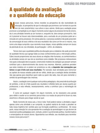 VERSÃO DO PROFESSOR

A qualidade da avaliação
e a qualidade da educação

N

esses nossos percursos, temos insistido na perspectiva da não neutralidade da
educação, na perspectiva de que é a educação que promove o ser humano no que ele
tem de mais característico: sua cultura e seus valores. Ainda que a avaliação possa
promover a competição ou em algum momento excluir alguns do processo formal de ensino,
ela é uma atividade inerente ao ser humano e, enquanto tal, deve sempre promovê-lo. Isto
só é possível se houver esta intencionalidade, pois a exclusão de um processo pode ser a
inclusão em outros processos. Em outras palavras, o processo avaliativo não pode prescindir
da comunicação de seus critérios e de seus resultados não como um fim em si mesmo, mas
como uma etapa cumprida e que reorienta novas etapas, novas aptidões sempre em busca
da plenitude do ser, da criticidade, da participação – enfim, da cidadania.
Temos claro que a qualidade política da educação para a cidadania não pode prescindir
da qualidade técnica que agrega todas as áreas conhecimentos para a intervenção política.
Cabe à escola proporcionar aos seus alunos as relações inter-humanas, os conhecimentos e
as atividades sociais em que ele se reconhece como cidadão. São processos indissociáveis
nos quais a educação deve se pautar, construindo modelos de avaliação que possam sempre
contribuir para o desenvolvimento dos alunos nos mesmos. Ademais, podemos perceber
que estes modelos em si podem ser produtivos ou não, a depender das concepções que
temos e o que é feito com seus resultados. Por exemplo, fazer atividades para memorizar
as capitais de nossos estados pode até ser válido, desde que a avaliação destas atividades
não seja apenas para classificar quem sabe ou quem não sabe, mas sim para reorientar o
sentido da aprendizagem das mesmas.
Assim, a avaliação como qualquer outra prática pedagógica, não prescinde da atribuição
de sentidos, e isto só é feito quando seu resultado é reﬂetido tanto por alunos quanto por
professores; e esta reﬂexão, necessariamente, venha a contribuir para a reorientação do
processo.
É como em qualquer viagem: Em algum momento, se faz necessário uma parada
para reﬂetir e avaliar se os caminhos percorridos e os modos de percorrê-lo foram os mais
assertivos e eficazes para chegar aonde se quer.
Neste momento de nossa aula, a hora é esta: Você poderá realizar a atividade a seguir
apenas como uma atividade a ser cumprida, ou poderá realizá-la de modo a perceber se
toda nossa trajetória tem sentido para sua formação acadêmica e profissional. De nossa
parte, nossa intenção foi a de apresentar-lhe a avaliação da aprendizagem no que ela tem de
essencial à prática pedagógica sem, contudo, preterir sua dimensão política, transformadora
e emancipadora de nossos alunos. Aguardamos sua reﬂexão, seu resultado para reorientar
nossos novos percursos!!!

Aula 09  Didática e o Ensino de Geografia
 
Material APROVADO (conteúdo e imagens)

Data: ___/___/___ Nome:______________________

15

 