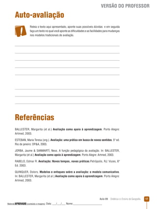 VERSÃO DO PROFESSOR

Auto-avaliação
Releia o texto aqui apresentado, aponte suas possíveis dúvidas e em seguida
faça um texto no qual você aponte as dificuldades e as facilidades para mudanças
nos modelos tradicionais de avaliação.

Referências
BALLESTER, Margarita (et al.) Avaliação como apoio à aprendizagem. Porto Alegre:
Artmed, 2003.
ESTEBAN, Maria Teresa (org.). Avaliação: uma prática em busca de novos sentidos. 5ª ed.
Rio de janeiro: DPA, 2003.
JORBA, Jaume  SANMARTÍ, Neus. A função pedagógica da avaliação. In: BALLESTER,
Margarita (et al.) Avaliação como apoio à aprendizagem. Porto Alegre: Artmed, 2003.
RABELO, Edmar R. Avaliação: Novos tempos, novas práticas.Petrópolis, RJ: Vozes, 6ª
Ed. 2003.
QUINQUER, Dolors. Modelos e enfoques sobre a avaliação: o modelo comunicativo.
In: BALLESTER, Margarita (et al.) Avaliação como apoio à aprendizagem. Porto Alegre:
Artmed, 2003.

Aula 09  Didática e o Ensino de Geografia
 
Material APROVADO (conteúdo e imagens)

Data: ___/___/___ Nome:______________________

17

 
