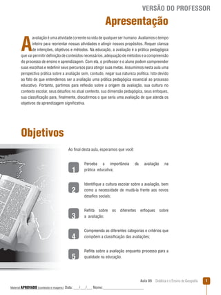 VERSÃO DO PROFESSOR

Apresentação

A

avaliação é uma atividade corrente na vida de qualquer ser humano. Avaliamos o tempo
inteiro para reorientar nossas atividades e atingir nossos propósitos. Requer clareza
de intenções, objetivos e métodos. Na educação, a avaliação é a prática pedagógica
que vai permitir definição de conteúdos necessários, adequação de métodos e a compreensão
do processo de ensino e aprendizagem. Com ela, o professor e o aluno podem compreender
suas escolhas e redefinir seus percursos para atingir suas metas. Assumimos nesta aula uma
perspectiva prática sobre a avaliação sem, contudo, negar sua natureza política. Isto devido
ao fato de que entendemos ser a avaliação uma prática pedagógica essencial ao processo
educativo. Portanto, partimos para reﬂexão sobre a origem da avaliação, sua cultura no
contexto escolar, seus desafios no atual contexto, sua dimensão pedagógica, seus enfoques,
sua classificação para, finalmente, discutirmos o que seria uma avaliação de que atenda os
objetivos da aprendizagem significativa.

Objetivos
Ao final desta aula, esperamos que você:

1
2

Perceba a importância
prática educativa;

da

avaliação

na

Identifique a cultura escolar sobre a avaliação, bem
como a necessidade de mudá-la frente aos novos
desafios sociais;

3

Reﬂita sobre
a avaliação;

os

diferentes

enfoques

sobre

4

Compreenda as diferentes categorias e critérios que
compõem a classificação das avaliações;

5

Reﬂita sobre a avaliação enquanto processo para a
qualidade na educação.

Aula 09  Didática e o Ensino de Geografia
 
Material APROVADO (conteúdo e imagens)

Data: ___/___/___ Nome:______________________

1

 