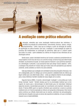 VERSÃO DO PROFESSOR

A avaliação como prática educativa

A

educação, entendida aqui como atualização histórico-cultural dos indivíduos, é
resultado da produção de conhecimentos, instrumentos, técnicas, valores, crenças,
comportamentos – enfim, tudo que se configura a partir da atribuição de sentido,
de significação na cultura humana. Com isso, a avaliação e a auto-avaliação do sujeito no
processo são fundamentais na construção da autonomia, dado que é o próprio sujeito
que avalia e se avalia – quem estabelece os critérios em função de seus interesses de sua
atualização cultural.
Sendo assim, avaliar é atividade inerente ao ser humano: avaliamos constantemente em
nossa trajetória: Se há risco de chuva; se o caminho é longo; se temos força para determinada
atividade; se precisamos de ajuda, se nossas palavras traduzem o que queremos expressar;
se a alimentação é suficiente; o que precisamos fazer para atingir nossos objetivos - enfim,
a avaliação é tão presente em nossas vidas que muitas vezes nem percebemos que estamos
avaliando, sendo avaliados ou mesmo nos auto-avaliando.
Cabe aqui destacar que a avaliação como atividade humana não pressupõe a hierarquia, mas
sim a dialogicidade, pois é no diálogo que se torna possível o estabelecimento de critérios que
façam sentido para uma determinada cultura – ainda que estejamos falando de auto-avaliação,
pois a nossa referência é também resultado de nossa relação com os outros.
Segundo Garcia (2003), é recente a denominação “avaliação” a uma prática por muito
tempo chamada “exame”. Também destaca que foi na universidade medieval que se tem
registro do exame para a demonstração de determinado grau de maturidade intelectual
adquirido durante a escolaridade para poder ser reconhecido como bacharel, licenciado ou
doutor. É Garcia (2003) quem se reporta a Durkheim para caracterizar o exame no período
medieval como um ritual de exposição ao ridículo com perguntas embaraçosas. Esta mesma
autora continua sua reﬂexão observando que os exames, sobretudo nas pós-graduações,
ainda hoje são situações nas quais os alunos são expostos às sabatinas, em que a orientador
esquece sua co-responsabilidade.
2

Aula 09  Didática e o Ensino de Geografia
 
Material APROVADO (conteúdo e imagens)

Data: ___/___/___ Nome:______________________

 
