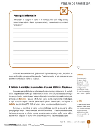 VERSÃO DO PROFESSOR

Pausa para orientação
Reﬂita sobre as situações de exame ou de avaliação pelas quais você já passou
em sua vida acadêmica. Existe alguma semelhança com a situação apontada no
texto acima?

A partir das reﬂexões anteriores, questionamos o quanto a avaliação nesta perspectiva de
exame ainda está presente no cotidiano escolar. Para compreender tal fato, nos reportaremos
à institucionalização do exame na educação.

O exame e a avaliação: resgatando as origens e possíveis diferenças
Embora o exame não tenha surgido na escola e sim como um instrumento de controle
social, é a partir do século XIX que ele se instala na escola como um processo de qualificação
dos alunos. Porém, no século XVII, o exame é tomado como objeto de reﬂexão pedagógica,
primeiro com Comenius , quando este toma o exame como um problema metodológico,
o lugar da aprendizagem e não de apenas verificação da aprendizagem, Em seguida foi
La Salle que, no século XVII-XVIII, propõe o exame como supervisão permanente.
Comenius, ao considerar o exame como metodologia, convida a repensar a prática
pedagógica par atingir a melhor forma de “ensinar tudo a todos”. Se o aluno não aprendesse,
havia que se repensar o método, ou seja, o exame era um precioso auxílio a uma prática
docente mais adequada ao aluno, numa perspectiva dialógica e dialética da educação.

Comenius
Comenius viveu na
Europa, no século .
Considerado o “Pai da
Didática”, foi o primeiro
educador a interessar- se
na relação ensino/
aprendizagem, levando
em conta haver diferença
entre o ensinar e aprender.

La Salle
La Salle, educador francês
nascido no final do século
XVII, concebia a educação
como um processo
que leva aos alunos ao
caminho da retidão e da
honestidade.

Aula 09  Didática e o Ensino de Geografia
 
Material APROVADO (conteúdo e imagens)

Data: ___/___/___ Nome:______________________

3

 