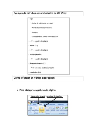 Exemplo da estrutura de um trabalho de MS Word:
- capa
- limite
- WordArt (tema do trabalho)
- imagem
- caixa de texto com o nome do autor
----//----
- índice (T1)
----//----
- introdução (T1)
----//----
- desenvolvimento (T1)
Pode ter
- conclusão
Como efetuar as várias operações:
 Para efetuar as quebras de página:
Exemplo da estrutura de um trabalho de MS Word:
limite de página (só na capa)
WordArt (tema do trabalho)
imagem
caixa de texto com o nome do autor
---- quebra de página
índice (T1)
---- quebra de página
introdução (T1)
---- quebra de página
desenvolvimento (T1)
Pode ter nesta parte alguns (T2)
conclusão (T1)
Como efetuar as várias operações:
Para efetuar as quebras de página:
 