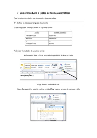  Como introduzir o índice de forma automática:
Para introduzir um índice são necessárias
1º - Indicar os títulos ao longo do documento
Os títulos podem ser explicitados da seguinte forma:
Título
Título Principal
SubTítulo
…
Texto em Geral
Podem ser formatados da seguinte forma:
No Separador Base > Clicar no quadrado por baixo de Alterar Estilos
Nesta Barra escolher o estilo e clicar em
Como introduzir o índice de forma automática:
são necessárias duas operações:
Indicar os títulos ao longo do documento
tulos podem ser explicitados da seguinte forma:
Título Nome do Estilo
Título Principal Cabeçalho 1
Cabeçalho 2
…
Texto em Geral Normal
Podem ser formatados da seguinte forma:
No Separador Base > Clicar no quadrado por baixo de Alterar Estilos
Surge então a Barra de Estilos.
Nesta Barra escolher o estilo e clicar em Modificar na seta ao lado do nome do estilo
No Separador Base > Clicar no quadrado por baixo de Alterar Estilos
na seta ao lado do nome do estilo
 