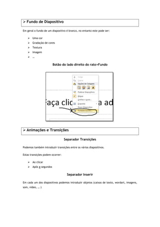 Fundo de Diapositivo
Em geral o fundo de um diapositivo é branc
 Uma cor
 Gradação de cores
 Textura
 Imagem
 …
Botão do lado direito do rato
 Animações e Transições
Podemos também introduzir transições entre os vários diapositivos.
Estas transições podem ocorrer:
 Ao clicar
 Após x segundos
Em cada um dos diapositivos podemos introduzir objetos (caixas de texto, wordart, imagens,
som, vídeo, … )
Diapositivo
Em geral o fundo de um diapositivo é branco, no entanto este pode ser:
Botão do lado direito do rato>Fundo
Animações e Transições
Separador Transições
Podemos também introduzir transições entre os vários diapositivos.
Estas transições podem ocorrer:
Separador Inserir
Em cada um dos diapositivos podemos introduzir objetos (caixas de texto, wordart, imagens,Em cada um dos diapositivos podemos introduzir objetos (caixas de texto, wordart, imagens,
 
