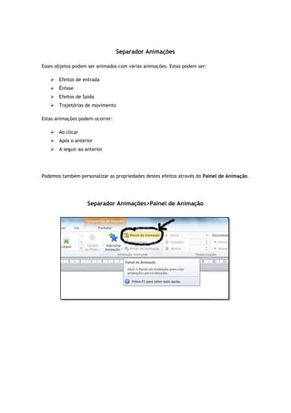 Esses objetos podem ser animados com várias animações. Estas podem ser:
 Efeitos de entrada
 Ênfase
 Efeitos de Saída
 Trajetórias de movimento
Estas animações podem ocorrer:
 Ao clicar
 Após o anterior
 A seguir ao anterior
Podemos também personalizar as propriedades destes efeitos através do
Separador Animações
Separador Animações
Esses objetos podem ser animados com várias animações. Estas podem ser:
Trajetórias de movimento
Estas animações podem ocorrer:
Podemos também personalizar as propriedades destes efeitos através do Painel de Animação
Separador Animações>Painel de Animação
ainel de Animação.
 