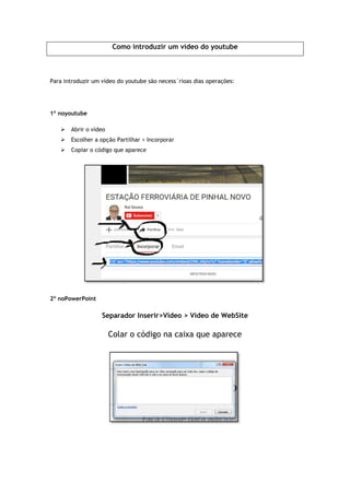 Como introduzir um vídeo do youtube
Para introduzir um vídeo do youtube são necess´rioas dias operações:
1º noyoutube
 Abrir o vídeo
 Escolher a opção Partilhar > Incorporar
 Copiar o código que aparece
2º noPowerPoint
Separador Inserir
Colar o código
Como introduzir um vídeo do youtube
Para introduzir um vídeo do youtube são necess´rioas dias operações:
Escolher a opção Partilhar > Incorporar
Copiar o código que aparece
Separador Inserir>Vídeo > Vídeo de WebSite
ar o código na caixa que aparece
 
