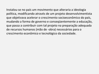 Instalou-se no país um movimento que alteraria a ideologia
política, modificando através de um projeto desenvolvimentista
que objetivava acelerar o crescimento socioeconômico do país,
mudando a forma de governo e conseqüentemente a educação,
que passa a contribuir com tal projeto na preparação adequada
de recursos humanos (mão de -obra) necessários para o
crescimento econômico e tecnológico da sociedade.
 