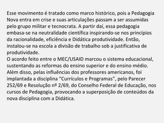 Esse movimento é tratado como marco histórico, pois a Pedagogia
Nova entra em crise e suas articulações passam a ser assumidas
pelo grupo militar e tecnocrata. A partir daí, essa pedagogia
embasa-se na neutralidade científica inspirando-se nos princípios
da racionalidade, eficiência e Didática produtividade. Então,
instalou-se na escola a divisão de trabalho sob a justificativa de
produtividade.
O acordo feito entre o MEC/USAID marcou o sistema educacional,
sustentando as reformas do ensino superior e do ensino médio.
Além disso, pelas influências dos professores americanos, foi
implantada a disciplina “Currículos e Programas”, pelo Parecer
252/69 e Resolução nº 2/69, do Conselho Federal de Educação, nos
cursos de Pedagogia, provocando a superposição de conteúdos da
nova disciplina com a Didática.
 