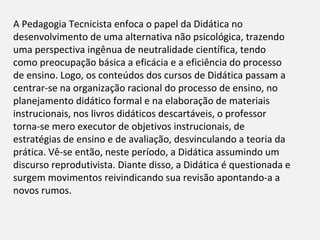 A Pedagogia Tecnicista enfoca o papel da Didática no
desenvolvimento de uma alternativa não psicológica, trazendo
uma perspectiva ingênua de neutralidade científica, tendo
como preocupação básica a eficácia e a eficiência do processo
de ensino. Logo, os conteúdos dos cursos de Didática passam a
centrar-se na organização racional do processo de ensino, no
planejamento didático formal e na elaboração de materiais
instrucionais, nos livros didáticos descartáveis, o professor
torna-se mero executor de objetivos instrucionais, de
estratégias de ensino e de avaliação, desvinculando a teoria da
prática. Vê-se então, neste período, a Didática assumindo um
discurso reprodutivista. Diante disso, a Didática é questionada e
surgem movimentos reivindicando sua revisão apontando-a a
novos rumos.
 