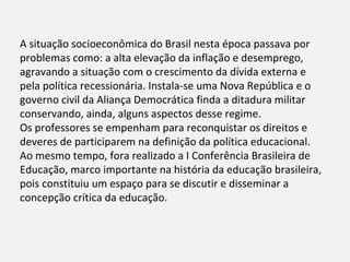 A situação socioeconômica do Brasil nesta época passava por
problemas como: a alta elevação da inflação e desemprego,
agravando a situação com o crescimento da dívida externa e
pela política recessionária. Instala-se uma Nova República e o
governo civil da Aliança Democrática finda a ditadura militar
conservando, ainda, alguns aspectos desse regime.
Os professores se empenham para reconquistar os direitos e
deveres de participarem na definição da política educacional.
Ao mesmo tempo, fora realizado a I Conferência Brasileira de
Educação, marco importante na história da educação brasileira,
pois constituiu um espaço para se discutir e disseminar a
concepção crítica da educação.
 