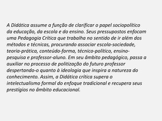 A Didática assume a função de clarificar o papel sociopolítico
da educação, da escola e do ensino. Seus pressupostos enfocam
uma Pedagogia Crítica que trabalha no sentido de ir além dos
métodos e técnicas, procurando associar escola-sociedade,
teoria-prática, conteúdo-forma, técnico-político, ensino-
pesquisa e professor-aluno. Em seu âmbito pedagógico, passa a
auxiliar no processo de politização do futuro professor
despertando-o quanto à ideologia que inspira a natureza do
conhecimento. Assim, a Didática crítica supera o
intelectualismo formal do enfoque tradicional e recupera seus
prestígios no âmbito educacional.
 