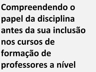 Compreendendo o
papel da disciplina
antes da sua inclusão
nos cursos de
formação de
professores a nível
 