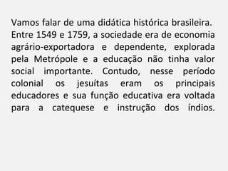 Vamos falar de uma didática histórica brasileira.
Entre 1549 e 1759, a sociedade era de economia
agrário-exportadora e dependente, explorada
pela Metrópole e a educação não tinha valor
social importante. Contudo, nesse período
colonial os jesuítas eram os principais
educadores e sua função educativa era voltada
para a catequese e instrução dos índios.
 