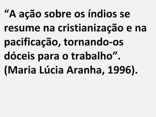 “A ação sobre os índios se
resume na cristianização e na
pacificação, tornando-os
dóceis para o trabalho”.
(Maria Lúcia Aranha, 1996).
 