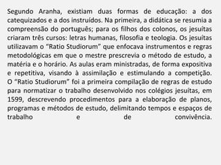 Segundo Aranha, existiam duas formas de educação: a dos
catequizados e a dos instruídos. Na primeira, a didática se resumia a
compreensão do português; para os filhos dos colonos, os jesuítas
criaram três cursos: letras humanas, filosofia e teologia. Os jesuítas
utilizavam o “Ratio Studiorum” que enfocava instrumentos e regras
metodológicas em que o mestre prescrevia o método de estudo, a
matéria e o horário. As aulas eram ministradas, de forma expositiva
e repetitiva, visando à assimilação e estimulando a competição.
O “Ratio Studiorum” foi a primeira compilação de regras de estudo
para normatizar o trabalho desenvolvido nos colégios jesuítas, em
1599, descrevendo procedimentos para a elaboração de planos,
programas e métodos de estudo, delimitando tempos e espaços de
trabalho                e              de                convivência.
 