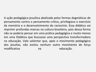 A ação pedagógica jesuítica abalizada pelas formas dogmáticas de
pensamento contra o pensamento crítico, privilegiava o exercício
da memória e o desenvolvimento do raciocínio. Essa didática vai
imprimir profundas marcas na cultura brasileira, pois dessa forma
não se poderia pensar em uma prática pedagógica e muito menos
em uma Didática que buscasse uma perspectiva transformadora
na educação. Vale salientar que, após o movimento pedagógico
dos jesuítas, não existiu nenhum outro movimento de força
modificativa              na              educação.
 