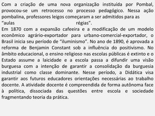 Com a criação de uma nova organização instituída por Pombal,
provocou-se um retrocesso no processo pedagógico. Nessa ação
pombalina, professores leigos começaram a ser admitidos para as
“aulas                               régias”.
Em 1870 com a expansão cafeeira e a modificação de um modelo
econômico agrário-exportador para urbano-comercial-exportador, o
Brasil inicia seu período de “iluminismo”. No ano de 1890, é aprovada a
reforma de Benjamin Constant sob a influência do positivismo. No
âmbito educacional, o ensino religioso nas escolas públicas é extinto e o
Estado assume a laicidade e a escola passa a difundir uma visão
burguesa com a intenção de garantir a consolidação da burguesia
industrial como classe dominante. Nesse período, a Didática visa
garantir aos futuros educadores orientações necessárias ao trabalho
docente. A atividade docente é compreendida de forma autônoma face
à política, dissociada das questões entre escola e sociedade
fragmentando teoria da prática.
 