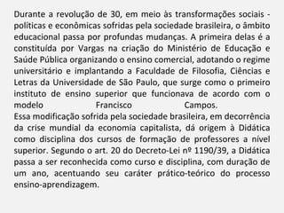 Durante a revolução de 30, em meio às transformações sociais -
políticas e econômicas sofridas pela sociedade brasileira, o âmbito
educacional passa por profundas mudanças. A primeira delas é a
constituída por Vargas na criação do Ministério de Educação e
Saúde Pública organizando o ensino comercial, adotando o regime
universitário e implantando a Faculdade de Filosofia, Ciências e
Letras da Universidade de São Paulo, que surge como o primeiro
instituto de ensino superior que funcionava de acordo com o
modelo               Francisco              Campos.
Essa modificação sofrida pela sociedade brasileira, em decorrência
da crise mundial da economia capitalista, dá origem à Didática
como disciplina dos cursos de formação de professores a nível
superior. Segundo o art. 20 do Decreto-Lei nº 1190/39, a Didática
passa a ser reconhecida como curso e disciplina, com duração de
um ano, acentuando seu caráter prático-teórico do processo
ensino-aprendizagem.
 
