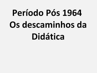 Período Pós 1964  Os descaminhos da Didática 