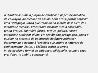 A Didática assume a função de clarificar o papel sociopolítico da educação, da escola e do ensino. Seus pressupostos enfocam uma Pedagogia Crítica que trabalha no sentido de ir além dos métodos e técnicas, procurando associar escola-sociedade, teoria-prática, conteúdo-forma, técnico-político, ensino-pesquisa e professor-aluno. Em seu âmbito pedagógico, passa a auxiliar no processo de politização do futuro professor despertando-o quanto à ideologia que inspira a natureza do conhecimento. Assim, a Didática crítica supera o intelectualismo formal do enfoque tradicional e recupera seus prestígios no âmbito educacional. 