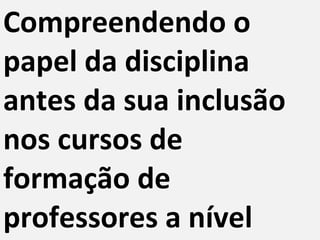 Compreendendo o papel da disciplina antes da sua inclusão nos cursos de formação de professores a nível superior 